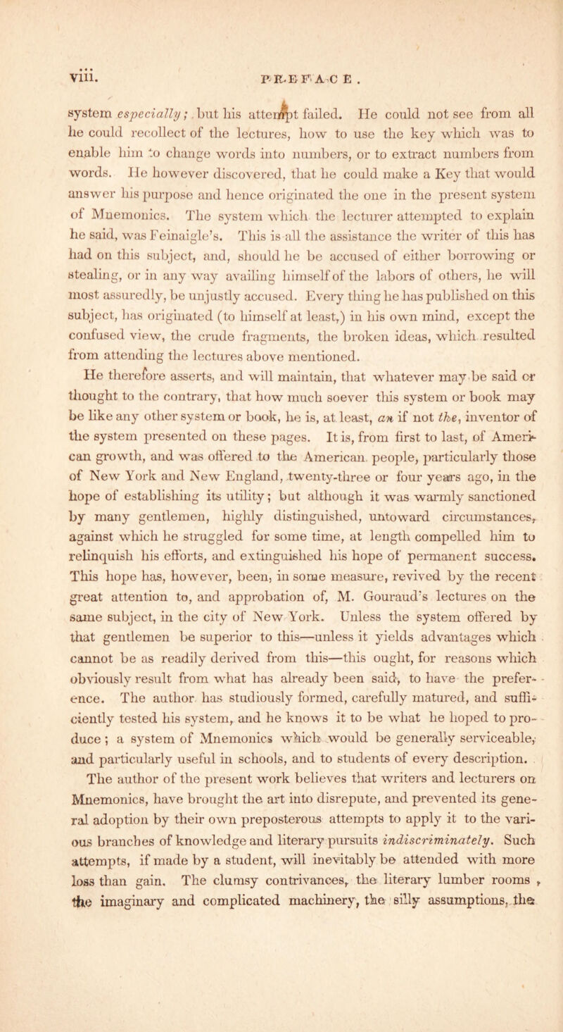 Vlll. P-R.BF-A-C E . system especially;. but liis attempt failed. He could not see from all he could recollect of the lectures, how to use the key which was to enable him to change words into numbers, or to extract numbers from words. He however discovered, that he could make a Key that would answer his purpose and hence originated the one in the present system of Mnemonics. The system which the lecturer attempted to explain he said, was Feinaigle’s. This is all the assistance the writer of this has had on this subject, and, should he be accused of either borrowing or stealing, or in any way availing himself of the labors of others, he wall most assuredly, be unjustly accused. Every tliiug he has published on this subject, has originated (to himself at least,) in his own mind, except the confused view, the crude fragments, the broken ideas, which resulted Irom attending the lectures above mentioned. lie therefore asserts, and will maintain, that whatever may be said or thought to the contrary, that how much soever this system or book may be like any other system or book, he is, at least, an if not the, inventor of the system presented on these pages. It is, from first to last, of Ameri- can growth, and was offered to the American people, particularly those of New York and New England, twenty-three or four years ago, in the hope of establishing its utility; but although it was warmly sanctioned by many gentlemen, highly distinguished, untoward circumstances, against which he struggled for some time, at length compelled him to relinquish his efforts, and extinguished his hope of permanent success. This hope has, however, been, in some measure, revived by the recent great attention to, and approbation of, M. Gouraud?s lectures on the same subject, in the city of New York. Unless the system offered by that gentlemen be superior to this—unless it yields advantages which cannot be as readily derived from this—this ought, for reasons which obviously result from what has already been said, to have the prefer- ence. The author has studiously formed, carefully matured, and suffi- ciently tested his system, and he knows it to be what he hoped to pro- duce ; a system of Mnemonics which would be generally serviceable,' and particularly useful in schools, and to students of every description. The author of the present work believes that writers and lecturers on Mnemonics, have brought the art into disrepute, and prevented its gene- ral adoption by their own preposterous attempts to apply it to the vari- ous branches of knowledge and literary pursuits indiscriminately. Such attempts, if made by a student, will inevitably be attended with more loss than gain. The clumsy contrivances, the literary lumber rooms , the imaginary and complicated machinery, the silly assumptions, ihs