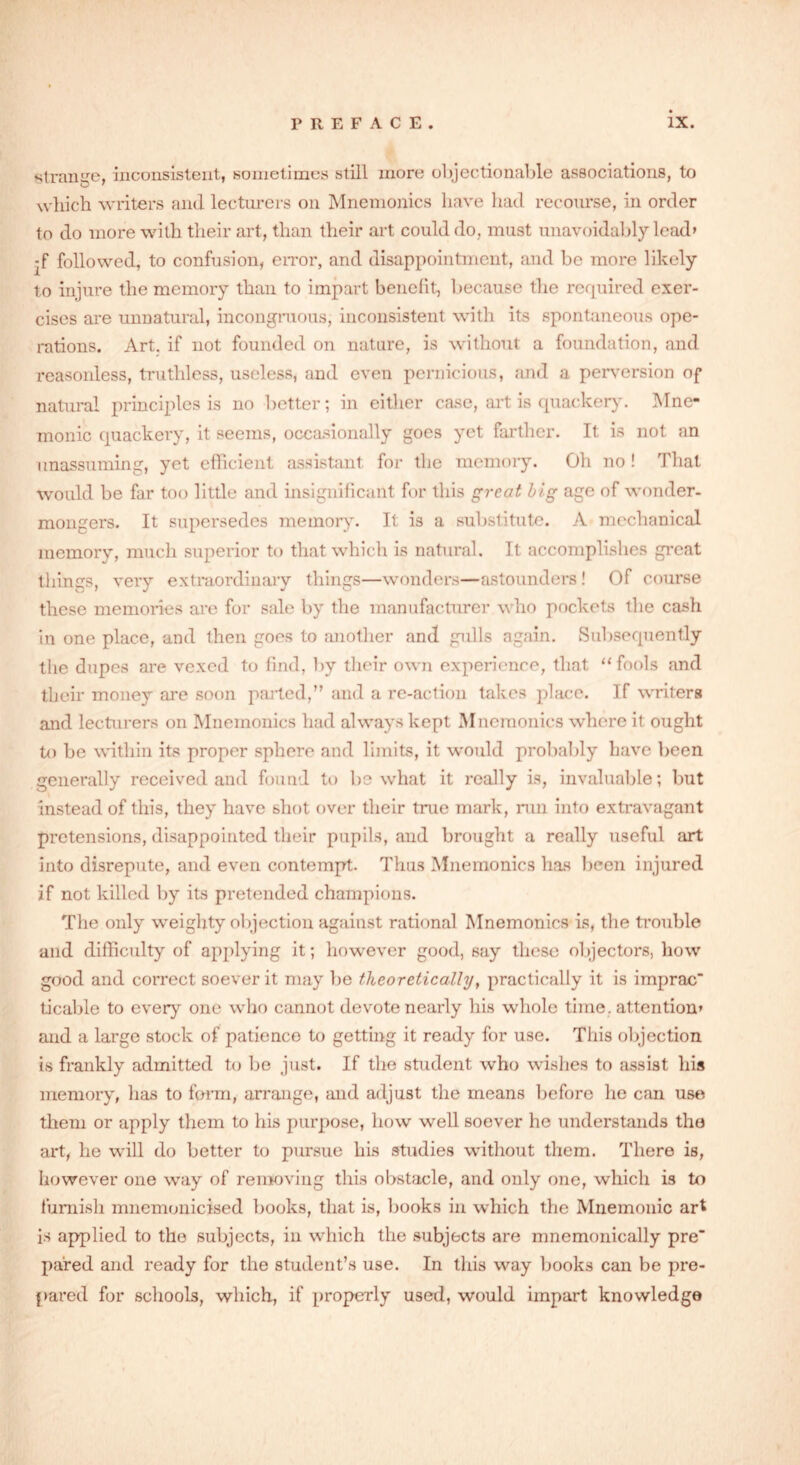 strange, inconsistent, sometimes still more objectionable associations, to which writers and lecturers on Mnemonics have had recourse, in order to do more with their art, than their art could do, must unavoidably lead* -f followed, to confusion, error, and disappointment, and be more likely to injure the memory than to impart benefit, because the required exer- cises are unnatural, incongruous, inconsistent with its spontaneous ope- rations. Art. if not founded on nature, is without a foundation, and reasonless, truthless, useless, and even pernicious, and a perversion of natural principles is no better; in either case, art is quackery. Mne- monic quackery, it seems, occasionally goes yet farther. It is not an unassuming, yet efficient assistant for the memory. Oh no ! That would be far too little and insignificant for this great big age of wonder- mongers. It supersedes memory. It is a substitute. A mechanical memory, much superior to that which is natural. It accomplishes great things, very extraordinary things—wonders—astounders! Of course these memories are for sale by the manufacturer who pockets the cash in one place, and then goes to another and gulls again. Subsequently the dupes are vexed to find, by their own experience, that “fools and their money are soon parted,” and a re-action takes place. If writers and lecturers on Mnemonics had always kept Mnemonics where it ought to be within its proper sphere and limits, it would probably have been generally received and found to be what it really is, invaluable; but instead of this, they have shot over their true mark, run into extravagant pretensions, disappointed their pupils, and brought a really useful art into disrepute, and even contempt. Thus Mnemonics has been injured if not killed by its pretended champions. The only weighty objection against rational Mnemonics is, the trouble and difficulty of applying it; however good, say these objectors, how good and correct soever it may be theoretically, practically it is imprac ticable to ever} one who cannot devote nearly his whole time, attention* and a large stock of patience to getting it ready for use. This objection is frankly admitted to be just. If the student who wishes to assist his memory, has to form, arrange, and adjust the means before he can use them or apply them to his purpose, how well soever he understands the art, he will do better to pursue his studies without them. There is, however one way of removing this obstacle, and only one, which is to furnish mnemonicised books, that is, books in which the Mnemonic art is applied to the subjects, in which the subjects are mnemonically pre' pared and ready for the student’s use. In this way books can be pre- pared for schools, which, if properly used, would impart knowledge