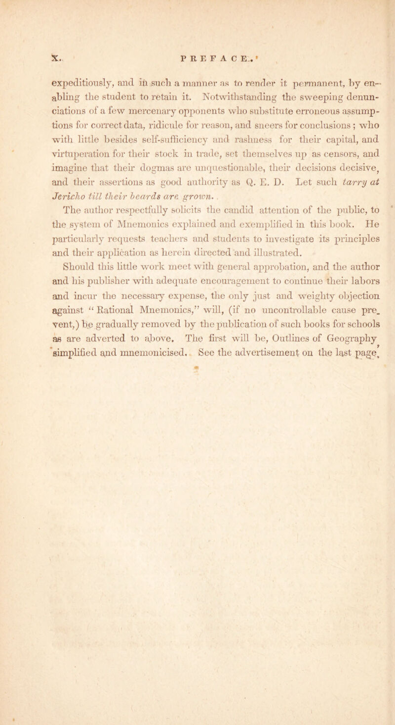 expeditiously, and iii such a manner as t.o render it permanent, by en- abling the student to retain it. Notwithstanding the sweeping denun- ciations of a few mercenary opponents who substitute erroneous assump- tions for correct data, ridicule for reason, and sneers for conclusions ; who with little besides self-sufficiency and rashness for their capital, and virtuperation for their stock in trade, set themselves up as censors, and imagine that their dogmas are unquestionable, their decisions decisive, and their assertions as good authority as Q. E. D. Let such tarry at Jericho till their beards are grown. The author respectfully solicits the candid attention of the public, to the system of Mnemonics explained and exemplified in this book. He particularly requests teachers and students to investigate its principles and their application as herein directed and illustrated. Should this little work meet with general approbation, and the author and his publisher with adequate encouragement to continue their labors and incur the necessary expense, the only just and weighty objection against “ Rational Mnemonics,” will, (if no uncontrollable cause pre_ vent,) be gradually removed by the publication of such books for schools as are adverted to above. The first will be, Outlines of Geography simplified and mnemonicised. See the advertisement on the last page.