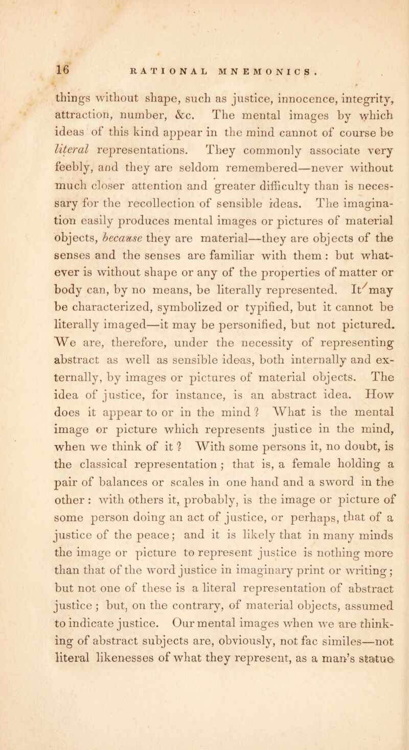 things without shape, such as justice, innocence, integrity, attraction, number, &c. The mental images by which ideas of this kind appear in the mind cannot of course be literal representations. They commonly associate very feebly, and they are seldom remembered—never without much closer attention and greater difficulty than is neces- sary for the recollection of sensible ideas. The imagina- tion easily produces mental images or pictures of material objects, because they are material—they are objects of the senses and the senses are familiar with them : but what- ever is without shape or any of the properties of matter or body can, by no means, be literally represented. It/may be characterized, symbolized or typified, but it cannot be literally imaged—it may be personified, but not pictured. We are, therefore, under the necessity of representing abstract as well as sensible ideas, both internally and ex- ternally, by images or pictures of material objects. The idea of justice, for instance, is an abstract idea. How does it appear to or in the mind % What is the mental image or picture which represents justice in the mind, when we think of it 1 With some persons it, no doubt, is the classical representation ; that is, a female holding a pair of balances or scales in one hand and a sword in the other : with others it, probably, is the image or picture of some person doing an act of justice, or perhaps, that of a justice of the peace; and it is likely that in many minds the image or picture to represent justice is nothing more than that of the word justice in imaginary print or writing; but not one of these is a literal representation of abstract justice ; but, on the contrary, of material objects, assumed to indicate justice. Our mental images when we are think- ing of abstract subjects are, obviously, not fac similes—not literal likenesses of what they represent, as a man’s statue-