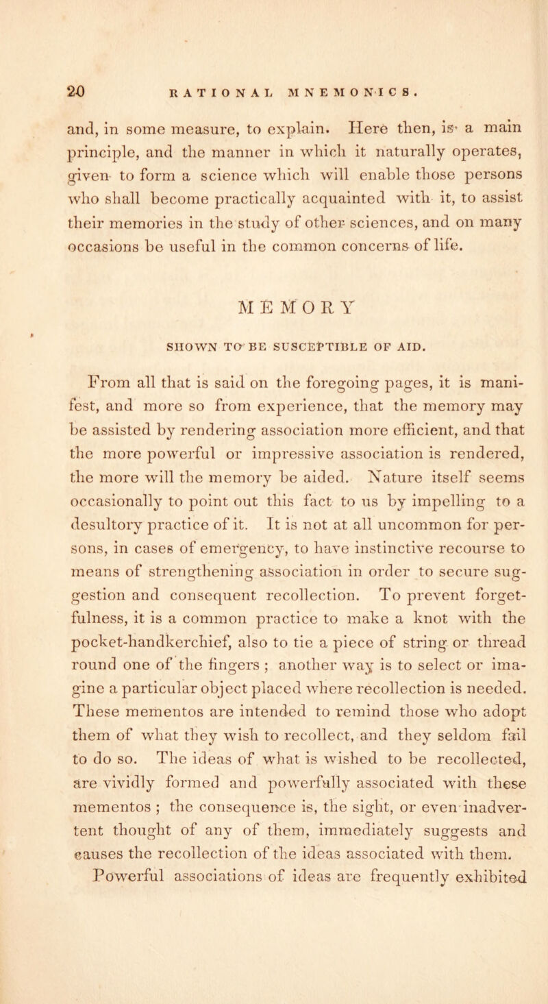 and, in some measure, to explain. Here then, is* a main principle, and the manner in which it naturally operates, given to form a science which will enable those persons who shall become practically acquainted with it, to assist their memories in the study of other sciences, and on many occasions he useful in the common concerns of life. M EM'OR Y SHOWN TO BE SUSCEPTIBLE OF AID. From all that is said on the foregoing pages, it is mani- fest, and more so from experience, that the memory may be assisted by rendering association more efficient, and that the more powerful or impressive association is rendered, the more will the memory be aided. Nature itself seems occasionally to point out this fact to us by impelling to a desultory practice of it. It is not at all uncommon for per- sons, in cases of emergency, to have instinctive recourse to means of strengthening association in order to secure sug- gestion and consequent recollection. To prevent forget- fulness, it is a common practice to make a knot with the pocket-handkerchief, also to tie a piece of string or thread round one of the fingers ; another way is to select or ima- gine a particular object placed where recollection is needed. These mementos are intended to remind those who adopt them of what they wish to recollect, and they seldom fail to do so. The ideas of what is wished to be recollected, are vividly formed and powerfully associated with these mementos ; the consequence is, the sight, or even inadver- tent thought of any of them, immediately suggests and causes the recollection of the ideas associated with them. Powerful associations of ideas are frequently exhibited