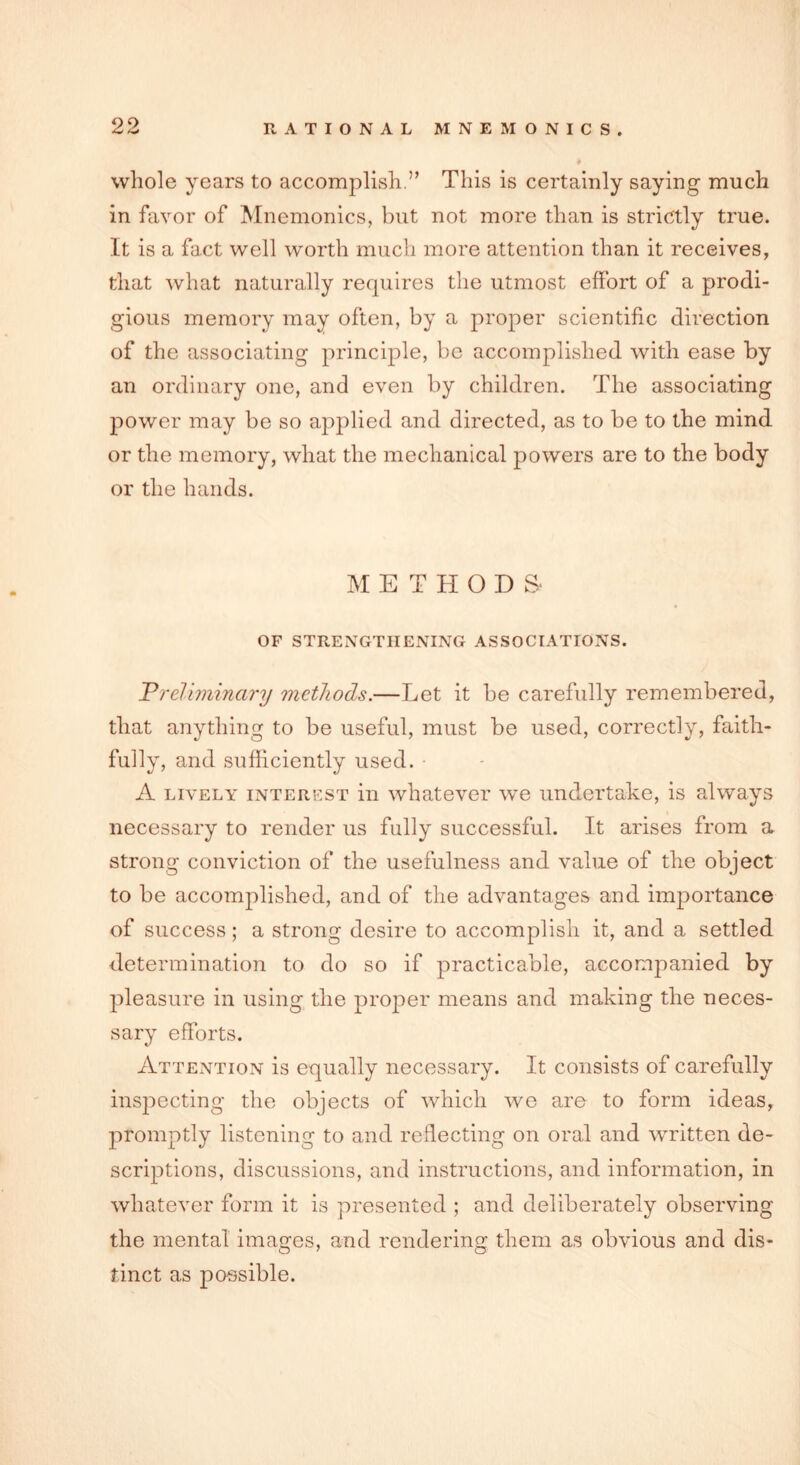 whole years to accomplish ” This is certainly saying much in favor of Mnemonics, but not more than is strictly true. It is a fact well worth much more attention than it receives, that what naturally requires the utmost effort of a prodi- gious memory may often, by a proper scientific direction of the associating principle, be accomplished with ease by an ordinary one, and even by children. The associating power may be so applied and directed, as to be to the mind or the memory, what the mechanical powers are to the body or the hands. METHODS- OF STRENGTHENING ASSOCIATIONS. Vreliminary methods.—Let it be carefully remembered, that anything to be useful, must be used, correctly, faith- fully, and sufficiently used. A lively interest in whatever we undertake, is always necessary to render us fully successful. It arises from a strong conviction of the usefulness and value of the object to be accomplished, and of the advantages and importance of success; a strong desire to accomplish it, and a settled determination to do so if practicable, accompanied by pleasure in using the proper means and making the neces- sary efforts. Attention is equally necessary. It consists of carefully inspecting the objects of which we are to form ideas, promptly listening to and reflecting on oral and written de- scriptions, discussions, and instructions, and information, in whatever form it is presented ; and deliberately observing the mental images, arid rendering them as obvious and dis- tinct as possible.