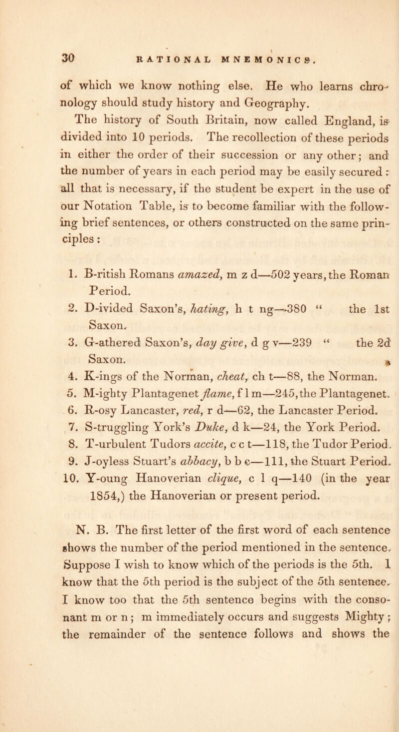 of which we know nothing else. He who learns chro- nology should study history and Geography. The history of South Britain, now called England, is divided into 10 periods. The recollection of these periods in either the order of their succession or any other; and the number of years in each period may be easily secured r all that is necessary, if the student be expert in the use of our Notation Table, is to become familiar with the follow- ing brief sentences, or others constructed on the same prin- ciples : 1. B-ritish Romans amazed, m z d—502 years, the Roman Period. 2. D-ivided Saxon’s, hating, h t ng—380 “ the 1st Saxon. 3. G-athered Saxon’s, day give, d g v—239 “ the 2d Saxon. n 4. K-ings of the Norman, cheat, ch t—88, the Norman. 5. M-ighty Plantagenet flame, f 1 m—245, the Plantagenet. 6. R-osy Lancaster, red, r d—02, the Lancaster Period. 7. S-truggling York’s Duke, d k—24, the York Period. 8. T-urbulent Tudors accite, c c t—118, the Tudor Period. 9. J-oyless Stuart’s abbacy, b b c—111, the Stuart Period. 10. Y-oung Hanoverian clique, c 1 q—140 (in the year 1854,) the Hanoverian or present period. N. B. The first letter of the first word of each sentence shows the number of the period mentioned in the sentence. Suppose I wish to know which of the periods is the 5th. 1 know that the 5th period is the subject of the 5th sentence. I know too that the 5th sentence begins with the conso- nant m or n ; m immediately occurs and suggests Mighty ; the remainder of the sentence follows and shows the