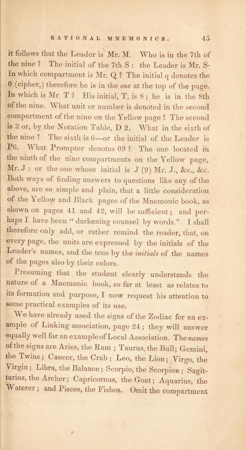 it follows that the Leader is Mr. M. Who is in the 7th of the nine '? rLhe initial of the 7th S : the Leader is Mr. S* in which compartment is Mr. Q 1 The initial q denotes the 0 (cipher,) therefore he is in the one at the top of the page. In which is Mr. T ? His initial, T, is 8 ; he is in the 8th of the nine. \Y hat unit or number is denoted in the second compartment of the nine on the Yellow page 1 The second is 2 or, by the Notation Table, D 2. What in the sixth of the nine l I he sixth is G—or the initial of the Leader is PG. What Prompter denotes 09 ? The one located in the ninth of the nine compartments on the Yellow page, Mr. J : or the one whose initial is J (9) Mr. J., &c., &c. Both ways of finding answers to questions like any of the above, are so simple and plain, that a little consideration of the \ ellow and Black 2^ages of the Mnemonic book, as shown on pages 41 and 42, will be sufficient; and per- haps I have been “ darkening counsel by words.” I shall therefore only add, or rather remind the reader, that, on every page, the units are expressed by the initials of the Leadei s names, and the tens by the initials of the names of the pages also by their colors. Piesuming that the student clearly understands the nature of a Mnemonic book, so far at least as relates to its formation and purpose, I now request his attention to some practical examples of its use. W e have already used the signs of the Zodiac for an ex- ample of Linking association, page 24 ; they will answer equally well for an example of Local Association. The names of the signs are Aries, the Ram ; Taurus, the Bull; Gemini, ihe Twins; Cancer, the Crab; Leo, the Lion; Virgo, the i Virgin ; Libra, the Balance ; Scorpio, the Scorpion ; Sagit- tarius, the Archer; Capricornus, the Goat; Aquarius, the Waterer ; and Pisces, the Fishes. Omit the compartment r