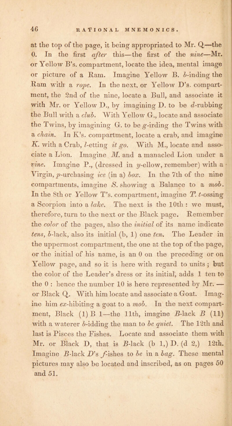 at the top of the page, it being appropriated to Mr. Q,—the 0. In the first after this—the first of the nine—Mr. or Yellow B’s. compartment, locate the idea, mental image or picture of a Barn. Imagine Yellow B. 5-inding the Ram with a rope. In the next, or Yellow D’s. compart- ment, the 2nd of the nine, locate a Bull, and associate it with Mr. or Yellow D., by imagining D. to be Drubbing the Bull with a club. With Yellow G., locate and associate the Twins, by imagining Gr. to be g-irding the Twins with a chain. In Iv’s. compartment, locate a crab, and imagine K. with a Crab, Getting it go. With M., locate and asso- ciate a Lion. Imagine M. and a manacled Lion under a vine. Imagine P., (dressed in ?/-ellow, remember) with a Virgin, ^-urchasing ice (in a) box. In the 7th of the nine compartments, imagine S. showing a Balance to a mob. In the 8th or Yellow T’s. compartment, imagine T. t-ossing a Scorpion into a lake. The next is the 10th : we must, therefore, turn to the next or the Black page. Remember the color of the pages, also the initial of its name indicate tens, Mack, also its initial (b, 1) one ten. The Leader in the uppermost compartment, the one at the top of the page, or the initial of his name, is an 0 on the preceding or on Yellow page, and so it is here with regard to units ; but the color of the Leader’s dress or its initial, adds 1 ten to the 0 : hence the number 10 is here represented by Mr. — or Black Q. With him locate and associate a Goat. Imag- ine him exhibiting a goat to a mob. In the next compart- ment, Black (1) B 1—the 11th, imagine B-lack B (11) with a waterer 5-idding the man to be quiet. The 12th and last is Pisces the Fishes. Locate and associate them with Mr. or Black D, that is B-lack (b 1,) D. (d 2,) 12th. Imagine B-lack D’s y-ishes to be in a bag. These mental pictures may also be located and inscribed, as on pages 50 and 51.