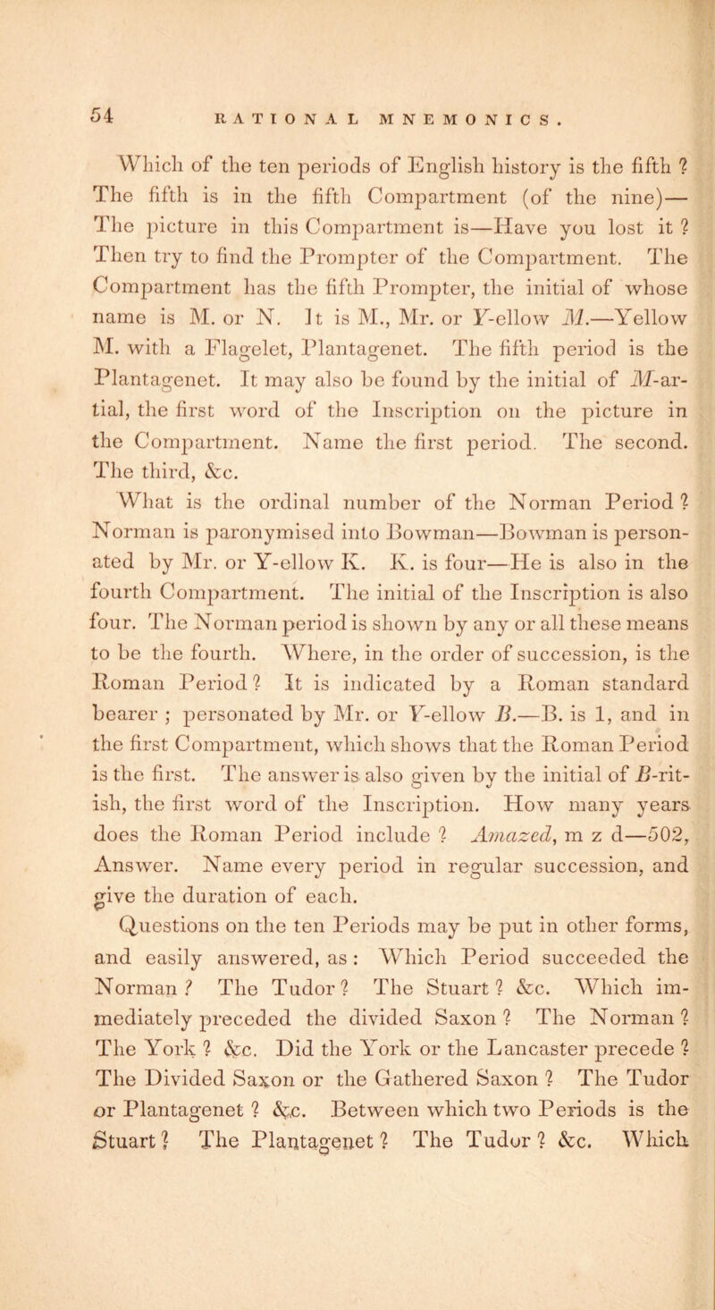 Which of the ten periods of English history is the fifth ? The fifth is in the fifth Compartment (of the nine)— The picture in this Compartment is—Have you lost it ? Then try to find the Prompter of the Compartment. The Compartment has the fifth Prompter, the initial of whose name is M. or N. It is M., Mr. or Y-ellow M.—Yellow M. with a Flagelet, Plantagenet. The fifth period is the Plantagenet. It may also he found by the initial of JlT-ar- tial, the first word of the Inscription on the picture in the Compartment. Name the first period. The second. The third, &c. What is the ordinal number of the Norman Period ? Norman is paronymised into Bowman—Bowman is person- ated by Mr. or Y-ellow K. K. is four—He is also in the fourth Compartment. The initial of the Inscription is also four. The Norman period is shown by any or all these means to be the fourth. Where, in the order of succession, is the Roman Period ? It is indicated by a Roman standard bearer ; personated by Mr. or Y-ellow B.—B. is 1, and in the first Compartment, which shows that the Roman Period is the first. The answer is also given by the initial of /Brit- ish, the first word of the Inscription. How many years does the Roman Period include ? Amazed, m z d—502, Answer. Name every period in regular succession, and give the duration of each. Questions on the ten Periods may be put in other forms, and easily answered, as : Which Period succeeded the Norman? The Tudor? The Stuart? &c. Which im- mediately preceded the divided Saxon? The Norman? The York ? &c. Did the York or the Lancaster precede ? The Divided Saxon or the Gathered Saxon ? The Tudor or Plantagenet ? &;c. Between which two Periods is the Stuart? The Plantagenet? The Tudor? &c. Which