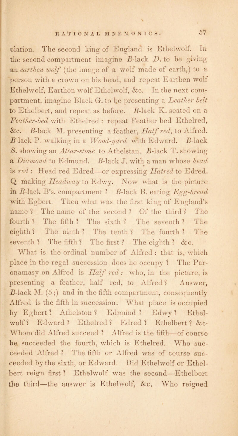 elation. The second king of England is Etlielwolf. In the second compartment imagine 72-lack D. to be giving an earthen wolf (the image of a wolf made of earth,) to a person with a crown on his head, and repeat Earthen wolf Etlielwolf, Earthen wolf Ethehvolf, &c. In the next com- partment, imagine Black Gr. to be presenting a Leather belt to Ethelbert, and repeat as before. 72-lack K. seated on a Feather-heel with Ethclred : repeat Feather bed Ethelred, &c. 72-lack M. presenting a feather, Half red, to Alfred. 72-lack P. walking in a Wood-yard with Edward. 72-lack <S. showing an Altar-stone to Athelstan. 72-lack T. showing a Diamond to Edmund. 72-lack J. with a man whose head is red : Head red Edred—or expressing Hatred to Edred. Q making Headway to Edwy. Now what is the picture in 72-lack B’s. compartment 2 72-lack B. eating Egg-bread with Egbert. Then what was the first king of England’s name? The name of the second? Of the third? The fourth ? The fifth ? The sixth ? The seventh ? The eighth ? The ninth ? The tenth ? The fourth ? The seventh? The fifth ? The first ? The eighth ? &c. What is the ordinal number of Alfred : that is, which place in the regal succession does lie occupy ? The Par- onamasy on Alfred is Half red: who, in the picture, is presenting a feather, half red, to Alfred ? Answer, 72-lack M. (5;) and in the fifth compartment, consequently Alfred is the fifth in succession. What place is occupied by Egbert? Athelston ? Edmund? Edwy? Ethel- wolf? Edward? Ethelred? Edred? Ethelbert? &c* Whom did Alfred succeed ? Alfred is the fifth—of course he succeeded the fourth, which is Ethelred. Who suc- ceeded Alfred ? The fifth or Alfred was of course suc- ceeded by the sixth, or Edward. Did Etlielwolf or Ethel- bert reign first? Etlielwolf was the second—Ethelbert the third—the answer is Etlielwolf, &c. Who reigned