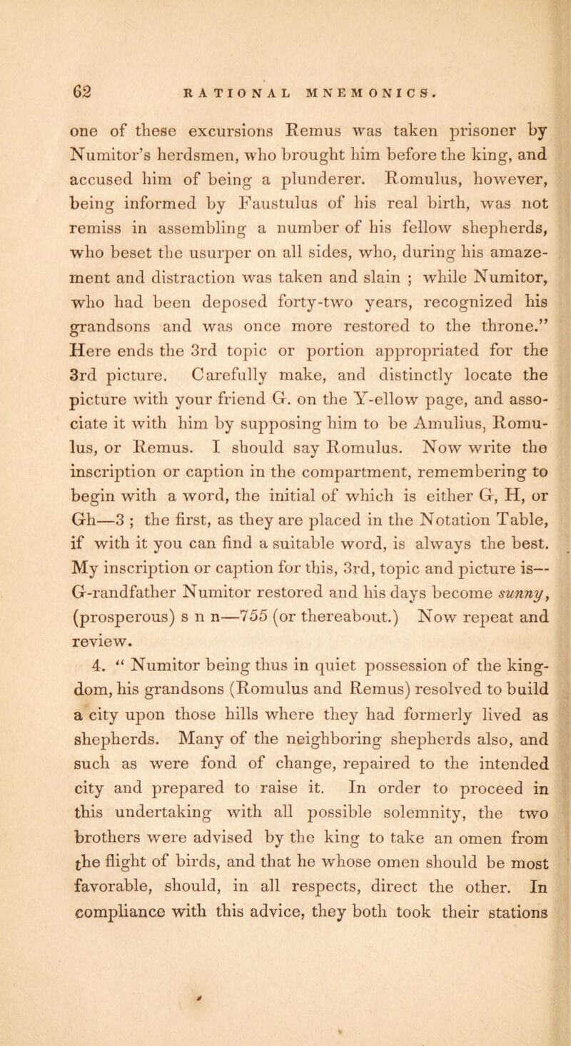 one of these excursions Remus was taken prisoner by Numitor’s herdsmen, who brought him before the king, and accused him of being a plunderer. Romulus, however, being informed by Faustulus of his real birth, was not remiss in assembling a number of his fellow shepherds, who beset the usurper on all sides, who, during his amaze- ment and distraction was taken and slain ; while Numitor, who had been deposed forty-two years, recognized his grandsons and was once more restored to the throne.” Here ends the 3rd topic or portion appropriated for the 3rd picture. Carefully make, and distinctly locate the picture with your friend Gr. on the Y-ellow page, and asso- ciate it with him by supposing him to be Amulius, Romu- lus, or Remus. I should say Romulus. Now write the inscription or caption in the compartment, remembering to begin with a word, the initial of which is either G, H, or Gh—3 ; the first, as they are placed in the Notation Table, if with it you can find a suitable word, is always the best. My inscription or caption for this, 3rd, topic and picture is— G-randfather Numitor restored and his days become sunny, (prosperous) s n n—755 (or thereabout.) Now repeat and review. 4. “ Numitor being thus in quiet possession of the king- dom, his grandsons (Romulus and Remus) resolved to build a city upon those hills where they had formerly lived as shepherds. Many of the neighboring shepherds also, and such as were fond of change, repaired to the intended city and prepared to raise it. In order to proceed in this undertaking with all possible solemnity, the two brothers were advised by the king to take an omen from the flight of birds, and that he whose omen should be most favorable, should, in all respects, direct the other. In compliance with this advice, they both took their stations