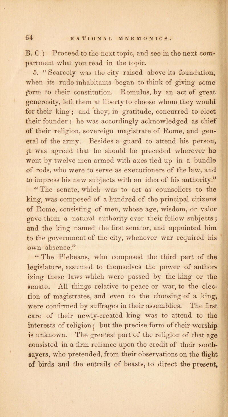 B. C.) Proceed to the next topic, and see in the next com- partment what you read in the topic. 5. “ Scarcely was the city raised above its foundation, when its rude inhabitants began to think of giving some form to their constitution. Romulus, by an act of great generosity, left them at liberty to choose whom they would for their king; and they, in gratitude, concurred to elect their founder : he was accordingly acknowledged as chief of their religion, sovereign magistrate of Rome, and gen- eral of the army. Besides a guard to attend his person, jt was agreed that he should be preceded wherever he went by twelve men armed with axes tied up in a bundle of rods, who were to serve as executioners of the law, and to impress his new subjects with an idea of his authority.” “ The senate, which was to act as counsellors to the king, was composed of a hundred of the principal citizens of Rome, consisting of men, whose age, wisdom, or valor gave them a natural authority over their fellow subjects; and the king named the first senator, and appointed him to the government of the city, whenever war required his own absence.” “ The Plebeans, who composed the third part of the legislature, assumed to themselves the power of author* izing these laws which were passed by the king or the senate. All things relative to peace or war, to the elec- tion of magistrates, and even to the choosing of a king, were confirmed by suffrages in their assemblies. The first care of their newly-created king was to attend to the interests of religion • but the precise form of their worship is unknown. The greatest part of the religion of that age consisted in a firm reliance upon the credit of their sooth- sayers, who pretended, from their observations on the flight of birds and the entrails of beasts, to direct the present,