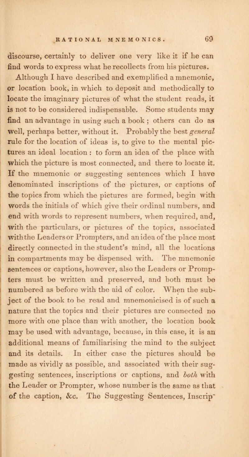 discourse, certainly to deliver one very like it if he can find words to express what he recollects from his pictures. Although I have described and exemplified amnemonic, or location book, in which to deposit and methodically to locate the imaginary pictures of what the student reads, it is not to be considered indispensable. Some students may find an advantage in using such a book ; others can do as well, perhaps better, without it. Probably the best general rule for the location of ideas is, to give to the mental pic- tures an ideal location : to form an idea of the place with which the picture is most connected, and there to locate it. If the mnemonic or suggesting sentences which I have denominated inscriptions of the pictures, or captions of the topics from which the pictures are formed, begin with words the initials of which give their ordinal numbers, and end with words to represent numbers, when required, and, with the particulars, or pictures of the topics, associated with the Leaders or Prompters, and an idea of the place most directly connected in the student’s mind, all the locations in compartments may be dispensed with. The mnemonic sentences or captions, however, also the Leaders or Promp- ters must be written and preserved, and both must be numbered as before with the aid of color. When the sub- ject of the book to be read and mnemonicised is of such a nature that the topics and their pictures are connected no more with one place than with another, the location book may be used with advantage, because, in this case, it is an additional means of familiarising the mind to the subject and its details. In either case the pictures should be made as vividly as possible, and associated with their sug- gesting sentences, inscriptions or captions, and both with the Leader or Prompter, whose number is the same as that of the caption, &c. The Suggesting Sentences, Inscrip'