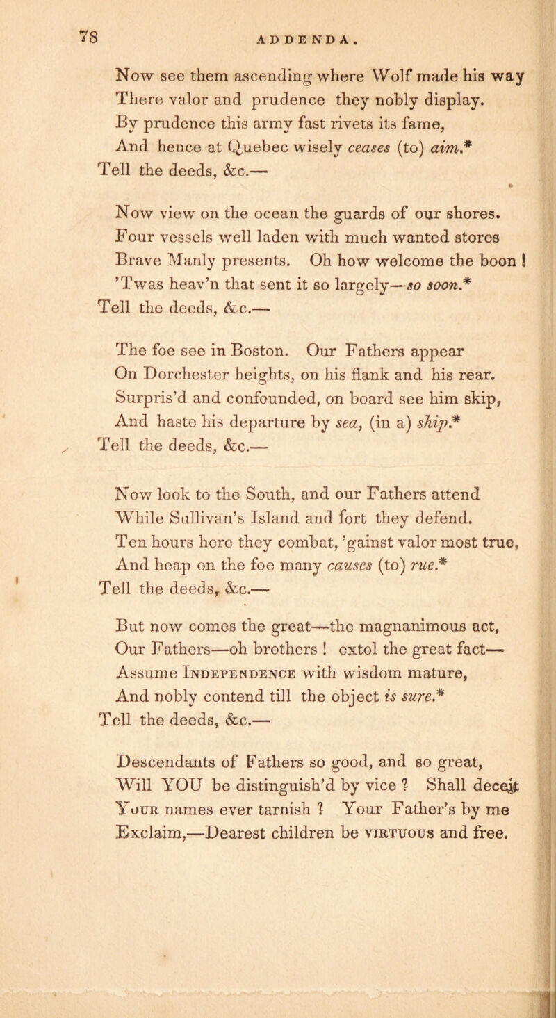 Now see them ascending where Wolf made his way There valor and prudence they nobly display. By prudence this army fast rivets its fame, And hence at Quebec wisely ceases (to) aim.* Tell the deeds, &c.— to Now view on the ocean the guards of our shores. Four vessels well laden with much wanted stores Brave Manly presents. Oh how welcome the boon ! 'Twas heav’n that sent it so largely—so soon* Tell the deeds, & c.— The foe see in Boston. Our Fathers appear On Dorchester heights, on his flank and his rear. Surpris’d and confounded, on board see him skip. And haste his departure by sea, (in a) s7iij).* Tell the deeds, &c.— Now look to the South, and our Fathers attend While Sullivan’s Island and fort they defend. Ten hours here they combat, ’gainst valor most true. And heap on the foe many causes (to) rue* Tell the deeds, &c.—- But now comes the great—the magnanimous act, Our Fathers—oh brothers ! extol the great fact—• Assume Independence with wisdom mature, And nobly contend till the object is sure * Tell the deeds, &c.— Descendants of Fathers so good, and so great, Will YOU be distinguish’d by vice 1 Shall deceit; Your names ever tarnish ? Your Father’s by me Exclaim,—Dearest children be virtuous and free.