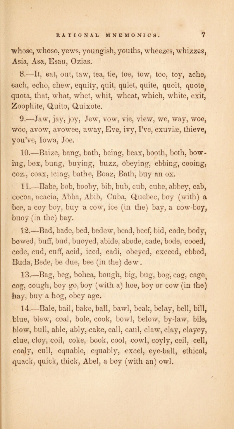 whose, whoso, yews, youngish, youths, wheezes, whizzes, Asia, Asa, Esau, Ozias. 8. —It, eat, out, taw, tea, tie, toe, tow, too, toy, ache, each, echo, chew, equity, quit, quiet, quite, quoit, quotej quota, that, what, whet, whit, wheat, which, white, exit, Zoophite, Quito, Quixote. 9. —Jaw, jay, joy, Jew, vow, vie, view, we, way, woe, woo, avow, avowee, away, Eve, ivy, I’ve, exuviae, thieve, you’ve, Iowa, Joe. 10. —Baize, bang, bath, being, beax, booth, both, bow- ing, box, bung, buying, buzz, obeying, ebbing, cooing, coz., coax, icing, bathe, Boaz, Bath, buy an ox. 11. —Babe, bob, booby, bib, bub, cub, cube, abbey, cab, cocoa, acacia, Abba, Abib, Cuba, Quebec, boy (with) a bee, a coy boy, buy a cow, ice (in the) bay, a cow-boy, buoy (in the) bay. 12. —Bad, bade, bed, bedew, bead, beef, bid, code, body, bowed, buff, bud, buoyed, abide, abode, cade, bode, cooed, cede, cud, cuff, acid, iced, cadi, obeyed, exceed, ebbed, Buda, Bede, be due, bee (in the) dew. 13. —Bag, beg, bohea, bough, big, bug, bog, cag, cage cog, cough, boy go, boy (with a) hoe, boy or cow (in the) hay, buy a hog, obey age. 14. —Bale, bail, bake, ball, bawl, beak, belay, bell, bill, blue, blew, coal, bole, cook, bowl, below, by-law, bile, blow, bull, able, ably, cake, call, caul, claw, clay, clayey, clue, cloy, coil, coke, book, cool, cowl, coyly, ceil, cell, coaly, cull, equable, equably, excel, eye-ball, ethical, quack, quick, thick, Abel, a boy (with an) owl.