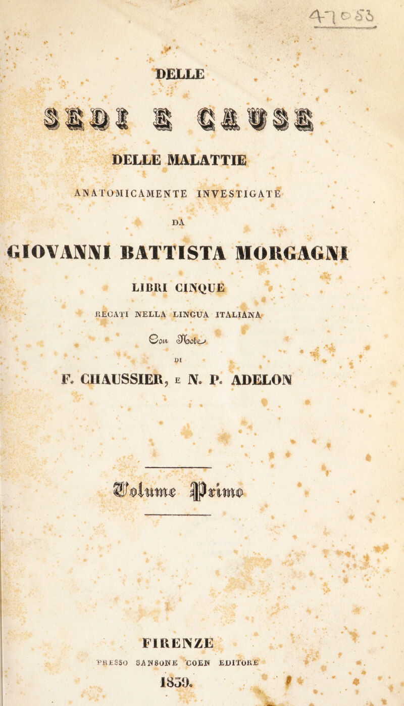 4-1 C è'ò DELLE • t DELLE MALATTIE ANATOMICAMENTE INVESTIGATE DA GIOVANNI ISTA MORGAGNI LIBRI CINQUE W - ' '*■ jfc • #’ RECATI NELLA LINGUA ITALIANA ©qm eJìóobo DI F# CHAUSSIER, e IV. P. ADELOIV • FIRENZE PRESSO SANSONE COEN EDITORE 183!).