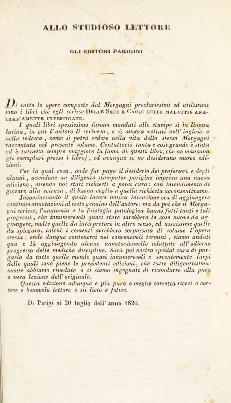 ALLO STUDIOSO LETTORE OLI EDITORI PARIGINI Ui tutte le opere composte dal Morgagni preclarissimi ed utilissimi sono i libri che egli scrisse Delle Sedi e Cause delle malattie ana¬ tomicamente INVESTIGATE. I quali libri spessissimo furono mandati alle stampe sì in lingua latina, in cui V autore li scriveva, e sì ancora voltati nell’ inglese e nella tedesca , come si potrà vedere nella vita dello stesso Morgagni raccontata nel presente volume. Contuttociò tanta e così grande è stata ed è tuttavia sempre maggiore la fama di questi libri, che ne mancano gli esemplari presso i libraj , ed ovunque se ne desiderano nuove edi¬ zioni. Per la qual cosa, onde far pago il desiderio dei professori e degli alunni, avendone un diligente stampator parigino impresa una nuova edizione , essendo noi stati richiesti a porvi cura : con intendimento di giovare alla scienza , di buona voglia a quella richiesta acconsentivamo. Incominciando il quale lavoro nostra intenzione era di aggiungere continue annotazioni al testo genuino dell autore: ma da poi che il Morga¬ gni scrisse, l’anatomia e la fisiologia patologica hanno fatti tanti e tali progressi, che innumerevoli quasi state sarebbero le cose nuove da ag¬ giungere, molte quelle da interpretare in altro senso, ed assaissime quelle da spiegare, talché i comenii avrebbero sorpassato di volume V opera stessa : onde dunque contenerci nei convenevoli termini , siamo andati qua e là aggiungendo alcune annoi azione elle adattate all odierno progresso delle mediche discipline. Sarà poi nostra speziai cura di pur¬ garla da tutte quelle mende quasi innumerevoli e soventemente turpi delle quali sono piene le precedenti edizioni, che tutte diligentissima* mente abbiamo rivedute e ci siamo ingegnati di ricondurre alla pura e vera lezione dell’ originale. Questa edizione adunque e piu pura e meglio corretta ricevi o cor¬ tese e benevolo lettore e sii lieto e felice. Di Parigi ai 20 luglio dell’anno 1820»