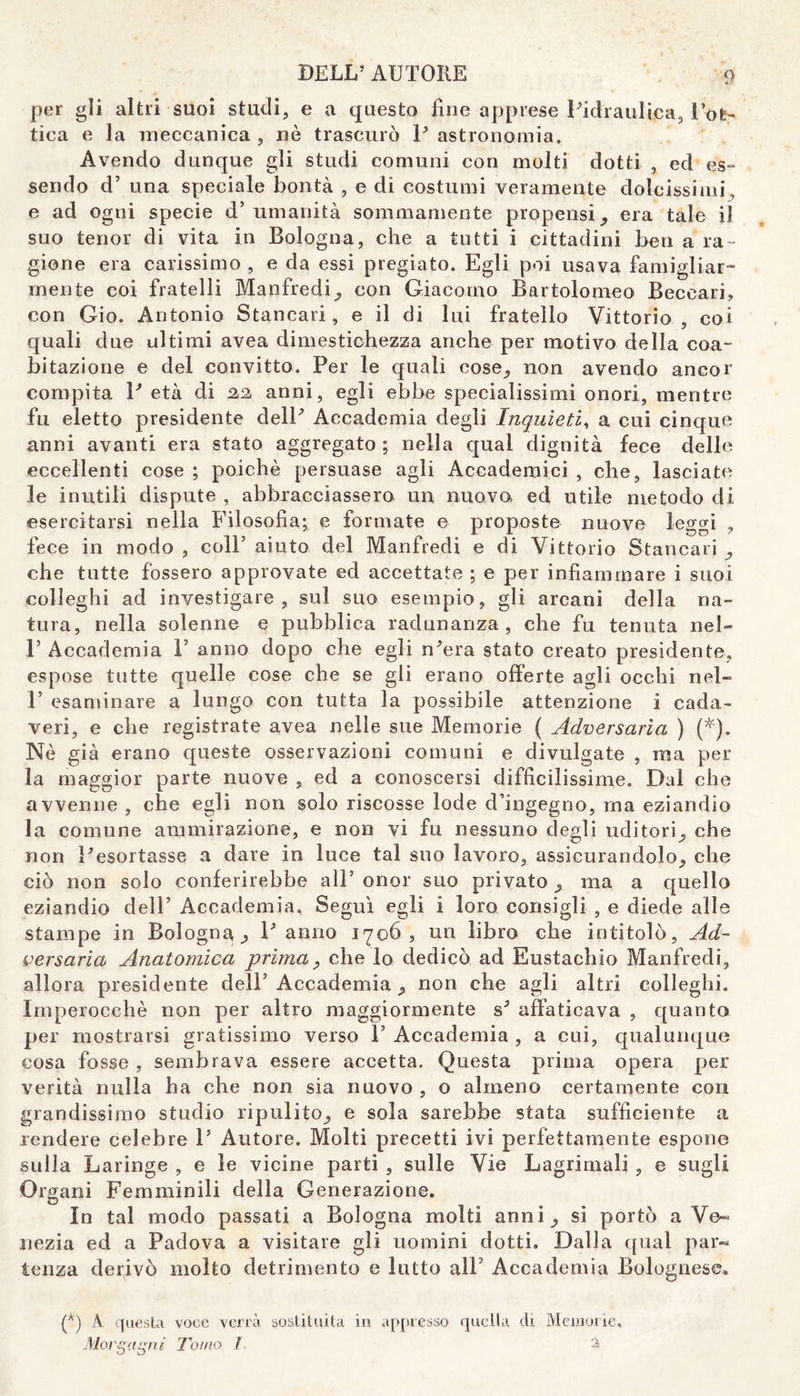 per gli altri suoi studi, e a questo fine apprese Pidraulica, l’ot¬ tica e la meccanica , nè trascurò P astronomia. Avendo dunque gli studi comuni con molti dotti , ed es¬ sendo d’ una speciale bontà , e di costumi veramente dolcissimi , e ad ogni specie d’ umanità sommamente propensi ,, era tale il suo tenor di vita in Bologna, che a tutti i cittadini ben a ra¬ gione era carissimo , e da essi pregiato. Egli poi usava famigliar- mente coi fratelli Manfredi^ con Giacomo Bartolomeo Beccavi, con Gio. Antonio Stancavi, e il di lui fratello Vittorio, coi quali due ultimi avea dimestichezza anche per motivo della coa¬ bitazione e del convitto. Per le quali cose,, non avendo ancor compita P età di 2,2, anni, egli ebbe specialissimi onori, mentre fu eletto presidente delP Accademia degli Inquieti, a cui cinque anni avanti era stato aggregato ; nella qual dignità fece delle eccellenti cose ; poiché persuase agli Accademici , che, lasciate le inutili dispute , abbracciassero un nuovo ed utile metodo di esercitarsi nella Filosofia; e formate e proposte nuove leggi , fece in modo , coll’ aiuto del Manfredi e di Vittorio Stancavi ,, che tutte fossero approvate ed accettate ; e per infiammare i suoi colleghi ad investigare, sul suo esempio, gli arcani della na¬ tura, nella solenne e pubblica radunanza, che fu tenuta nel- P Accademia V anno dopo che egli n'era stato creato presidente, espose tutte quelle cose che se gli erano offerte agli occhi nel- P esaminare a lungo con tutta la possibile attenzione i cada¬ veri, e che registrate avea nelle sue Memorie ( Adversaria ) (*). Nè già erano queste osservazioni comuni e divulgate , ma per la maggior parte nuove , ed a conoscersi difficilissime. Dal che avvenne , che egli non solo riscosse lode d’ingegno, ma eziandio la comune ammirazione, e non vi fu nessuno degli uditori,, che non Pesortasse a dare in luce tal suo lavoro, assicurandolo, che ciò non solo conferirebbe alP onor suo privato, ma a quello eziandio dell’ Accademia. Seguì egli i loro consigli , e diede alle stampe in Bologna., P anno 1706, un libro che intitolò. Ad- versaria Anatomica prima, che lo dedicò ad Eustachio Manfredi, allora presidente dell3 Accademia > non che agli altri colleghi. Imperocché non per altro maggiormente s3 affaticava , quanto per mostrarsi gratissimo verso P Accademia , a cui, qualunque cosa fosse , sembrava essere accetta. Questa prima opera per verità nulla ha che non sia nuovo , o almeno certamente con grandissimo studio ripulito,, e sola sarebbe stata sufficiente a rendere celebre P Autore. Molti precetti ivi perfettamente espone sulla Laringe , e le vicine parti , sulle Vie Lagrimali , e sugli Organi Femminili della Generazione. In tal modo passati a Bologna molti anni,, si portò a Ve» nezia ed a Padova a visitare gli uomini dotti. Dalla qual par« lenza derivò molto detrimento e lutto alP Accademia Bolognese. (*) A questa voce verrà sostituita in appresso quella di Memorie. Morgagni Torno f 3