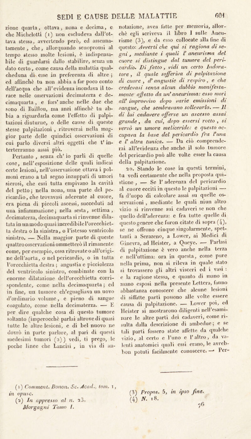 zione quarta , ottava, nona e decima, e che Michelotti (i) non escludeva dall'ot¬ tava stessa, avvertendo però., ed assenna¬ tamente , che, allorquando scuopronsi al tempo stesso molte lesioni, è indispensa¬ bile di guardarsi dallo stabilire, senza un dato certo, come causa della malattia qual¬ cheduna di\ esse in preferenza di altre ; ed affinchè tu non abbia a far poco conto dell’acqua che all'evidenza inondava il to¬ race nelle osservazioni decimaterza e de- cimaquarta , e fors’ anche nelle due che sono di Baillou, ma anzi affinchè tu ab¬ bia a riguardarla come l’effetto di palpi¬ tazioni diuturne, o delle cause di queste stesse palpitazioni , ritroverai nella mag¬ gior parte delle quindici osservazioni di cui parlo diversi altri oggetti che t’in- terterrarmo assai più. Pertanto , senza eh’ io parli di quelle cose, nell’esposizione delle quali indicai certe lesioni, nell’osservazione ottava i pol¬ moni erano a tal segno inzuppati di umori sierosi, che essi tutta empivano la cavità del petto ; nella nona, una parte del pe¬ ricardio, che trovavasi aderente al cuore, era piena di piccoli ascessi, succeduti ad una infiammazione ; nella sesta, settima , decimaterza, decimaquarta si rinvenne dila¬ tata in un modo quasi incredibile l’orecchiet¬ ta destra o la sinistra, o l’istesso ventricolo sinistro. — Nella maggior parte di queste quattro osservazioni ommetterò il rimanente come, per esempio, ossa ritrovate o all’origi¬ ne dell'aorta, o nel pericardio, o in tutta l’orecchietta destra ; angustia e picciolezza del ventricolo sinistro, combinate con la enorme dilatazione dell’orecchietta corri¬ spondente, come nella decimaquarta • ed in fine, un tumore ch’eguagliava un uovo d’ordinario volume, e pieno di sangue coagulato, come nella decimaterza. — E per dire qualche cosa di questo tumore soltanto (imperocché parlai altrove di quasi tutte le altre lesioni, e di bel nuovo ne dovrò in parte parlare, al pari di questi medesimi tumori (2) ) vedi, ti prego, le poche linee che Lancisi , in via di an¬ (1) Commenta Bonon. Se. Acad.. torri. 1, in opusc. (2) In appresso al n. 23. Morgagni Tomo /. notazione, avea fatte per memoria, allor¬ ché egli scriveva il libro I sulle Aneu- risme (3), e da esso collocate alla fine di questo: Avverti che qui si ragiona di se¬ gni , mediante i quali l* aneurisma del cuore si distingue dal tumore del peri¬ cardio. Di fatto , vidi un certo Indora¬ tore , il quale sojferiva di palpitazione di cuore , d’ angustie di respiro, e che credevasi senza alcun dubbio manifesta¬ mente affetto da un* aneurisma: esso more all* improvviso dopo varie emissioni di sangue, che sembravano sollevarlo. •— Il di lui cadavere offerse un ascesso assai grande , da cui, dopo essersi rotto , si versò un umore meliceride: e questo oc¬ cupava la base del pericardio fra l*una e l* altra tunica. — Da ciò comprende¬ rai all’evidenza che anche il solo tumore del pericardio può alle volte esser la causa della palpitazione. 20. Stando le cose in questi termini, tu vedi certamente che nella proposta qui- stione , — Se 1’ aderenza del pericardio al cuore ecciti in questo le palpitazioni ■—- fa d’uopo di calcolare assai su quelle os¬ servazioni , mediante le quali ni un altro vizio si rinvenne sui cadaveri se non che quello dell’aderenza: e fra tutte quelle di questo genere che furon citate di sopra (4)> se ne offrono cinque singolarmente, spet¬ tanti a Serazeno, a Lower, ai Medici di Ginevra, ad Heister, a Queye. >— Parlasi di palpitazione è vero anche nella terza e nell’uttima: ora in questa, come pure nella prima, non si rileva in quale stato si trovassero gli altri visceri ed i vasi : e la ragione stessa, e quanto di mano in mano esposi nella presente Lettera, fanno abbastanza conoscere che alcune lesioni di siffatte parti possono alle volte essere causa di palpitazione. — Lower poi, ed Heister si mostrarono diligenti nell’esami- nare le altre parti dei cadaveri, come ri¬ sulta dalla descrizione di ambedue; e se tali parti fossero state affette da qualche vizio, al certo e l’uno e l’altro, da va¬ lenti anatomici quali essi erano, le avreb- bon potuti facilmente conoscere. —Pem (3) Propos. 5, in ipso fine. (4) N. 18.