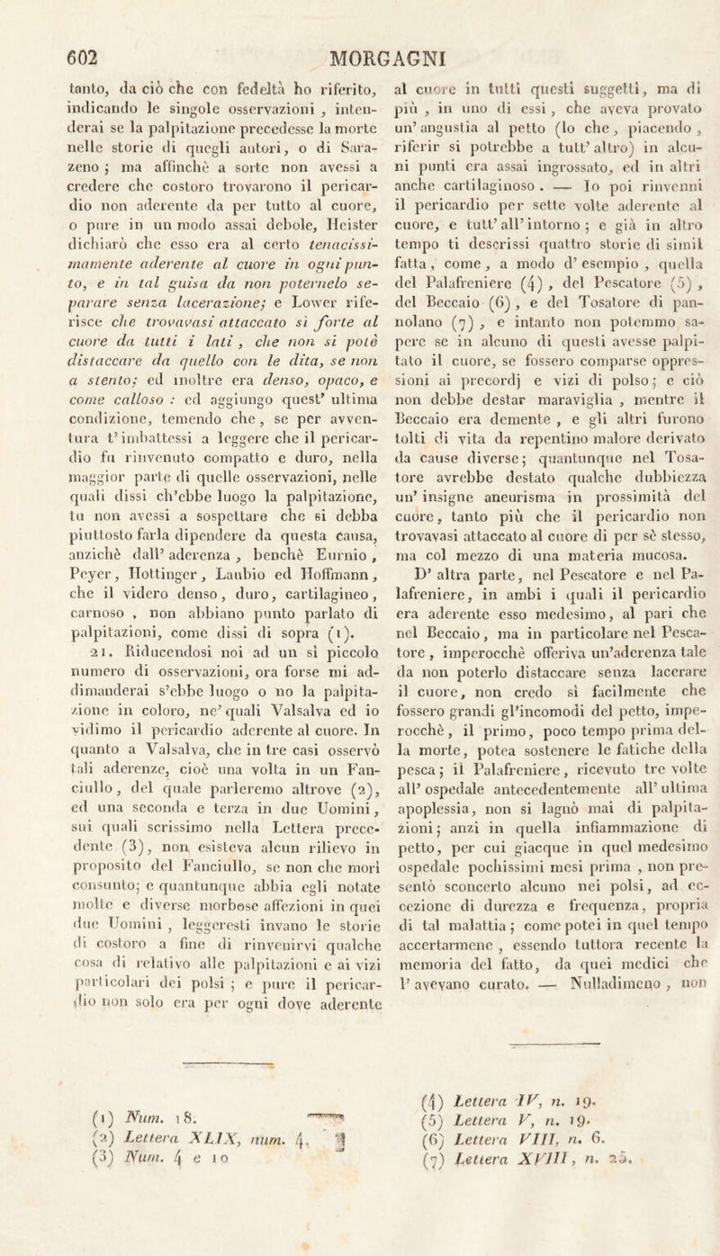 tanto, da ciò che con fedeltà ho riferito, indicando le singole osservazioni , inten¬ derai se la palpitazione precedesse la morte nelle storie di quegli autori, o di Sara- zeno ; ina affinchè a sorte non avessi a credere che costoro trovarono il pericar¬ dio non aderente da per tutto al cuore, o pure in un modo assai debole, Hcister dichiarò che esso era al certo tenacissi¬ ma mente aderente al cuore in ogni pun¬ to, e in tal guisa da non poternelo se¬ parare senza lacerazione; e Lower rife¬ risce che trovatasi attaccato sì forte al cuore da tutti i lati , che non si potè distaccare da quello con le dita, se non a stento; ed inoltre era denso, opaco, e come calloso : ed aggiungo quest’ ultima condizione, temendo che, se per avven¬ tura t’imbattessi a leggere che il pericar¬ dio fu rinvenuto compatto e duro, nella maggior parte di quelle osservazioni, nelle quali dissi ch’ebbe luogo la palpitazione, tu non avessi a sospettare che si debba piuttosto farla dipendere da questa causa, anziché dall’ aderenza , benché Eurnio , Peyer , Hottinger , Laubio ed Hoffinann , che il videro denso, duro, cartilagineo, carnoso , non abbiano punto parlato di palpitazioni, come dissi di sopra (i). •21. Riducendosi noi ad un sì piccolo numero di osservazioni, ora forse mi ad- dimanderai s’ebbe luogo o no la palpita¬ zione in coloro, ne’ quali Valsalva ed io vidimo il pericardio aderente al cuore. In quanto a Valsalva, che in tre casi osservò tali aderenze, cioè una volta in un Fan¬ ciullo, del quale parleremo altrove (2), ed una seconda e terza in due Uomini, sui quali serissimo nella Lettera prece¬ dente (3), non esisteva alcun rilievo in proposito del Fanciullo, se non clic morì consunto; c quantunque abbia egli notate molte e diverse morbose affezioni in quei due Uomini , leggeresti invano le storie di costoro a fine di rinvenirvi qualche cosa di relativo alle palpitazioni e ai vizi particolari dei polsi ; e pure il pericar¬ dio non solo era per ogni dove aderente al cuore in tutti questi suggelli, ma di più , in uno di essi, che aveva provato un’angustia al petto (lo che, piacendo, riferir si potrebbe a tutt’altro) in alcu¬ ni punti era assai ingrossato, ed in altri anche cartilaginoso . — Io poi rinvenni il pericardio per sette volte aderente al cuore, e tutt’ all’ intorno ; e già in altro tempo ti descrissi quattro storie di simil fatta , come , a modo d’ esempio , quella del Palafreniere (4) , del Pescatore (5) , del Beccaio (6) , e del Tosatore di pan- nolano (7) , e intanto non potemmo sa¬ pere se in alcuno di questi avesse palpi¬ tato il cuore, se fossero comparse oppres¬ sioni ai precordi e vizi di polso ; e ciò non debbe destar maraviglia , mentre il Beccaio era demente , e gli altri furono tolti di vita da repentino malore derivato da cause diverse; quantunque nel Tosa¬ tore avrebbe destato qualche dubbiezza un’ insigne aneurisma in prossimità del cuore, tanto più che il pericardio non trovavasi attaccato al cuore di per sé stesso, ma col mezzo di una materia mucosa. D’ altra parte, nel Pescatore e nel Pa¬ lafreniere, in ambi i quali il pericardio era aderente esso medesimo, al pari che nel Beccaio, ma in particolare nel Pesca¬ tore , imperocché offeriva un’aderenza tale da non poterlo distaccare senza lacerare il cuore, non credo sì facilmente che fossero grandi gl’incomodi del petto, impe¬ rocché , il primo, poco tempo prima del¬ la morte, potea sostenere le fatiche della pesca; il Palafreniere, ricevuto tre volte all’ ospedale antecedentemente all’ ultima apoplessia, non si lagnò mai di palpita¬ zioni ; anzi in quella infiammazione di petto, per cui giacque in quel medesimo ospedale pochissimi mesi prima , non pre¬ sentò sconcerto alcuno nei polsi, ad ec¬ cezione di durezza e frequenza, propria di tal malattia; come potei in quel tempo accertarmene , essendo tuttora recente la memoria del fatto, da quei medici che P avevano curato. — Nulladimcno , non (4) Lettera IV, n. 19. (1) Nìim. 18. 'TT™* (5) Lettera V, n. 19* (2) Lettera XL1X, unni. (\. T (6) Lettera VI1T, n. 6. (3) Nurn. 4 e io (7) Lettera XVIII, n. 20.