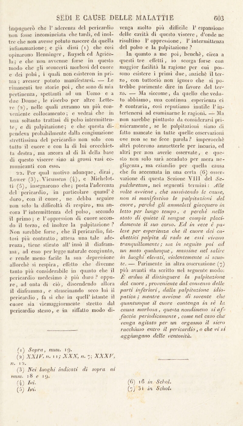 ìiìipiignerò che P aderenza del pericardio non fosse incominciata che tardi, ed inol¬ tre che non avesse potuto nascere da quella infiammazione; e già dissi (t) che così opinarono Henninger, Ruysch ed Agrico¬ la; e che non avvenne forse in questo modo che gli sconcerti morbosi del cuore e dei polsi, i quali non esistermi in pri¬ ma ; avesser potuto manifestarsi. — Le rimanenti tre storie poi, che sono di mia pertinenza, spettanti ad un Uomo e a due Donne, le riserbo per altre Lette¬ re (2), nelle quali avranno un più con¬ veniente collocamento ; e vedrai che in una soltanto trattasi di polso intermitten¬ te, e di palpitazione; e che questa di¬ pendeva probabilmente dalla congiunzione strettissima del pericardio non solo con tutto il cuore e con la di lui orecchiet¬ ta destra, ma ancora al di là della base di questo viscere sino ai grossi vasi co¬ municanti con esso. 22. Per qual motivo adunque, dirai , Lower (3), Vieussens (4), e Michelot- ti (5), insegnarono che; posta l’aderenza del pericardio, in particolare quand’ è duro, con il cuore, ne debba seguire non solo la difficoltà di respiro, ma an¬ cora P intermittenza del polso, secondo il primo; e P oppressimi di cuore secon¬ do il terzo, ed inoltre la palpitazione ? Non sarebbe forse , che il pericardio, fat¬ tosi più contratto, attesa una tale ade¬ renza , tiene stirato ali’ insù il diafram¬ ma, ad esso per legge naturale congiunto, e rende meno facile la sua depressione allorché si respira, effetto che divenne tanto più considerabile in quanto che il pericardio medesimo è più duro ? oppu¬ re, ad onta di ciò, discendendo allora il diaframma, e strascinando seco lui il pericardio , fa si che in quell’ istante il cuore sia viemaggiormente stretto dal pericardio stesso, e in siffatto modo di¬ (ù) Sopra, num. 19. (2) XXIV, n. i 1; XXX, n. 7; XXXV, n. 1 2. (3) Nei luoghi indicati di sopra ai num. j 8 e 19. (4) Ni. (5) Ivi, venga molto più difficile P espansione delle cavità di questo viscere, d’onde ne risultino P oppressione , P intermittenza del polso e la palpitazione ? In quanto a me poi, benché, circa a questi tre effetti, io scorga forse con maggior facilità là ragione per cui pos¬ sono esistere i primi due, anziché il ter¬ zo, con tuttociò non ignoro che si po¬ trebbe parimente dire in favore del ter¬ zo. — Ma siccome, da quello che vedu¬ to abbiamo, una continua esperienza ci è contraria, così reputiamo inutile P in- tertenersi ad esaminarne le ragioni. — Ma non sarebbe piuttosto da considerarsi pri¬ mieramente , se le palpitazioni siano di fatto mancate in tutte quelle osservazioni ove non se ne fece parola ? imperocché altri poterono ammetterle per incuria, ed altri per non averle osservate, e que¬ sto non solo sarà accaduto per mera ne¬ gligenza , ma eziandio per quella causa che fu accennata in una certa (6} osser¬ vazione di questa Sezione Vili del Se- pulchretum, nei seguenti termini: Alle volte avviene , die sussistendo le cause, non si manifestino le palpitazioni del cuore, perchè gli ammalali giacquero in letto per lungo tempo, e perchè nello stato di quiete il sangue compie placi¬ damente il suo corso. Ed in vece è pa¬ lese per esperienza che il cuore dei ca¬ chettici palpita di rado se essi vivano tranquillamente ; ma in seguito poi ad un moto qualunque, massime nel salire in luoghi elevati, violentemente si scuo¬ te. — Parimente in altra osservazione (7) più avanti sta scritto nel seguente modo: E arduo il distinguere la palpitazione del cuore , proveniente dal consenso delle parti inferiori, dalla palpitazione idio¬ patica ; mentre avviene di sovente che quantunque il cuore contenga in sè la causa morbosa, questa nondimeno si af¬ faccia periodicamente , come nel caso che venga agitato per un orgasmo il siero racchiuso entro il pericardio , o che vi sì aggiungano delle ventosità. (6) 16 in Schol. (7) 31 in Schol.