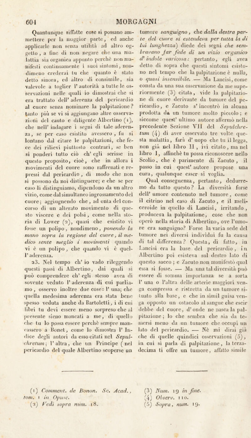 Quantunque siffatte cose si possano am¬ mettere per la maggior parte, ed anche applicarle non senza utilità ad altro og¬ getto , a fine di non negare che una ma¬ lattia sia organica appunto perchè non ma¬ nifesti continuamente i suoi sintomi, non¬ dimeno crederai tu che quanto è stato detto sinora, ed altro di consimile, sia valevole a toglier 1’ autorità a tutte le os¬ servazioni nelle quali io dimostrai che si era trattato dell’ aderenza del pericardio al cuore senza nominare la palpitazione ? tanto più se vi si aggiungano altre osserva¬ zioni del cauto e diligente Albertino (i), che nell’ indagare i segni di tale aderen¬ za, se per caso esistito avessero , fu si lontano dal citare le palpitazioni, che fe¬ ce dei rilievi piuttosto contrari, se ben si ponderi tutto ciò eh’ egli scrisse in questo proposito, cioè, che in allora i movimenti del cuore sono raffrenati e re¬ pressi dal pericardio , di modo che non si possono da noi distinguere; e che se per caso li distinguiamo, dipendono da un altro vizio, come dal simultaneo ingrossamento del cuore; aggiugnendo che , ad onta del con¬ corso di un alterato movimento di que¬ sto viscere e dei polsi, come nella sto¬ ria di Lower (2), quasi che esistito vi fosse un polipo, nondimeno, ponendo la mano sopra la regione del cuore. il me- dico sente meglio i movimenti quando vi è un polipo, che quando vi è quel- l’aderenza. 23. Nel tempo eh’ io vado rileggendo questi passi di Albertino, dai quali si può comprendere eh’ egli stesso avea di sovente veduto 1’ aderenza di cui parlia¬ mo , osservo inoltre due cose : 1’ una; che quella medesima aderenza era stata bene spesso veduta anche da Bartoletti, i di cui libri tu devi essere meno sorpreso che al presente sieno mancati a me, di quello che tu lo p.ossa essere perchè sempre man¬ cassero a Bonet, come lo dimostra 1’ In¬ dice degli autori da esso citati nel Sepul- chrelum; l’altra, che un Principe (nel pericardio del quale Albertino scoperse un (1) Comment. de Bonon. Se. Acad., toni. 1 in Opusc. (2) Ne di sopra num. 18. tumore sanguigno , che dalla destra par¬ te del cuore si estendeva per tutta la di lui lunghezza) diede dei segni che sem¬ bravano Jar fede di un vizio organico d’indole varicosa: pertanto, egli avea detto di sopra che questi sintomi esisto¬ no nel tempo che la palpitazione è nulla, o quasi insensibile. — Ma Lancisi, come consta da una sua osservazione da me supe¬ riormente (3) citata, vide la palpitazio¬ ne di cuore derivante da tumore del pe¬ ricardio, e Zacuto s’incontrò in alcuna prodotta da un tumore molto piccolo ; e siccome quest’ ultimo autore affermò nella precedente Sezione VII del Se/wlchre- turn (4) di aver osservato tre volte que¬ sta malattia, farà d’ uopo che tu il legga, non già nel libro II , ivi citato, ma nel libro I, affinchè tu possa riconoscere nello Scolio, che è parimente di Zacuto , il passo in cui quest’ autore propose una cura, qualunque esser si voglia. Qual conseguenza, pertanto, dedurre¬ mo da tutto questo ? La diversità forse dell’ umore contenuto nel tumore, come il citrino nel caso di Zacuto, e il meli- ceroide in quello di Lancisi, irritando, produceva la palpitazione, cose che non operò nella storia di Albertino, ove l’umo¬ re era sanguigno? Forse la varia sede del tumore nei diversi individui fu la causa di tal differenza? Questa, di fitto, in Lancisi era la base del pericardio , i n Albertino poi esisteva sul destro lato di questo sacco ; e Zacuto non manifestò qual essa si fosse. — Ma una tal diversità può essere di somma importanza se a sorta 1’ una o l’altra delle arterie maggiori ven¬ ga compressa e ristretta da un tumore si¬ tuato alla base, e che in simil guisa ven¬ ga opposto un ostacolo al sangue che escir debbe del cuore, d’onde ne nasca la pal¬ pitazione ; lo che sembra che sia da te¬ mersi meno da un tumore che occupi un lato del pericardio. — Nè mi dirai già che di quelle quindici osservazioni (5), in cui si parla di palpitazione , la terza- decima ti offre un tumore, affatto simile (3) Num. 1 9 in fine. (4) Observ. 110. (5) Sopra, num. 19*