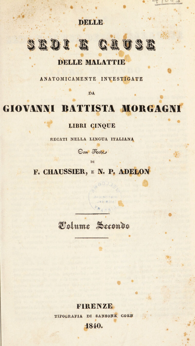 uMlMimV **** DELLE • »é* «P . vts DELLE MALATTIE ANATOMICAMENTE INVESTIGATE DA GIOVANNI BATTISTA MORGAGNI LIBRI CINQUE FEGATI NELLA LINGUA ITALIANA 0oi* eXloobo» * \ DI F. CHAUSSIER, e IV. P, ADELOIV FIRENZE TIIOGRÀFIA DI 8AN80KB COB» 1840.