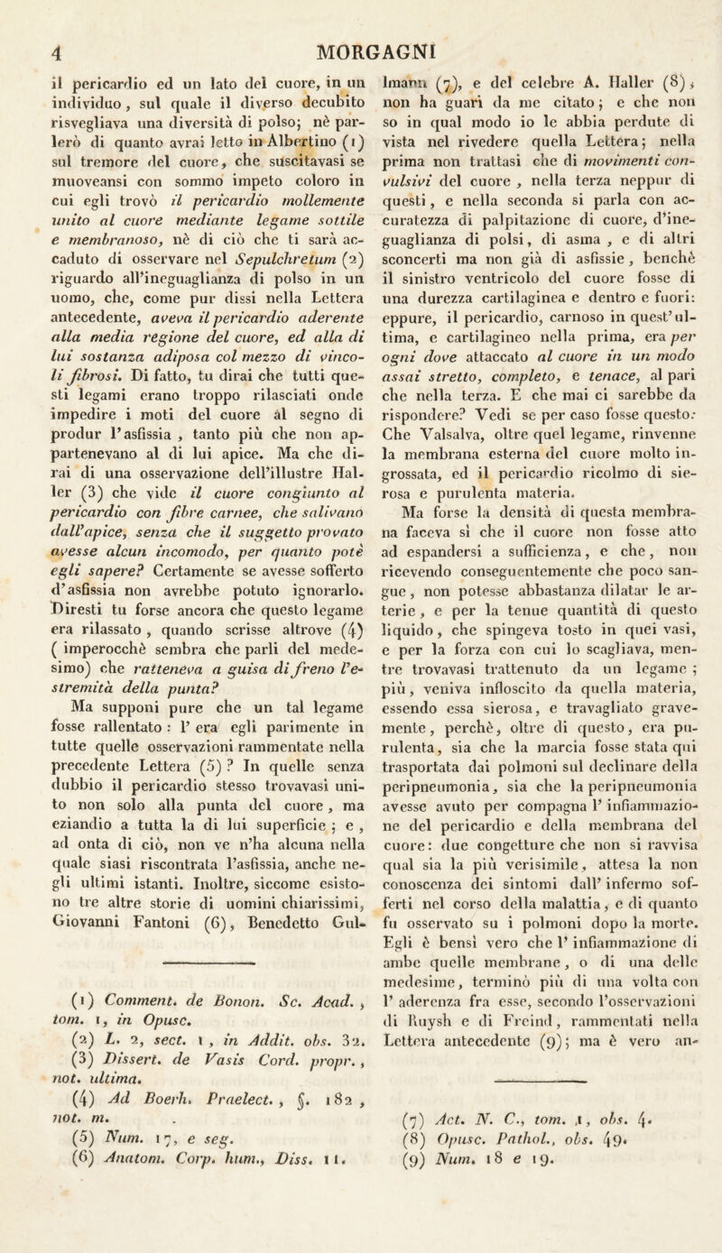 il pericardio ed un lato dei cuore, in un individuo , sul quale il diverso decubito risvegliava una diversità di polso; nè par¬ lerò di quanto avrai letto in Albertino (i) sul tremore del cuore, che suscitavasi se muoveansi con sommo impeto coloro in cui egli trovò il pericardio mollemente unito al cuore mediante legame sottile e membranoso, nè di ciò che ti sarà ac¬ caduto di osservare nel Sepulchretum (2) riguardo all’ineguaglianza di polso in un uomo, che, come pur dissi nella Lettera antecedente, aveva il pericardio aderente alla media regione del cuore, ed alla di lui sostanza adiposa col mezzo di vinco¬ li fibrosi. Di fatto, tu dirai che tutti que- sti legami erano troppo rilasciati onde impedire i moti del cuore al segno di produr l’asfissia , tanto più che non ap¬ partenevano al di lui apice. Ma che di¬ rai di una osservazione dell’illustre Mai¬ ler (3) che vide il cuore congiunto al pericardio con fibre carnee, che salivano dall’apice, senza che il suggetto provato avesse alcun incomodo, per quanto potè egli sapere? Certamente se avesse sofferto d’asfissia non avrebbe potuto ignorarlo. Diresti tu forse ancora che questo legame era rilassato , quando scrisse altrove (4) ( imperocché sembra che parli del mede¬ simo) che ratteneva a guisa di freno Z’e- stremita della punta? Ma supponi pure che un tal legame fosse rallentato : 1’ era egli parimente in tutte quelle osservazioni rammentate nella precedente Lettera (5) ? In quelle senza dubbio il pericardio stesso trovavasi uni¬ to non solo alla punta del cuore, ma eziandio a tutta la di lui superficie ; e , ad onta di ciò, non ve n’ha alcuna nella quale siasi riscontrata l’asfissia, anche ne¬ gli ultimi istanti. Inoltre, siccome esisto¬ no tre altre storie di uomini chiarissimi, Giovanni Fantoni (6), Benedetto Gul* (1) Comment. de Bonon. Se. Acad. , toni, i, in Opusc. (2) L. 2, sect. \ , in Addit. obs. 32. (3) Dissert. de Vasis Cord, propr., not. ultima. (4) Ad Boei'h, Praelect. , §. 182 , not. ni. (5) Num. 17, e seg. (6) Anatoni. Corp. hum., jDìss, li. linann (7), e del celebre A. Mailer (8), non ha guari da me citato ; e che non so in qual modo io le abbia perdute di vista nel rivedere quella Lettera; nella prima non trattasi che di movimenti con¬ vulsivi del cuore , nella terza neppur di questi, e nella seconda si parla con ac¬ curatezza di palpitazione di cuore, d’ine¬ guaglianza di polsi, di asma , e di altri sconcerti ma non già di asfissie, benché il sinistro ventricolo del cuore fosse di una durezza cartilaginea e dentro e fuori: eppure, il pericardio, carnoso in quest’ul¬ tima, e cartilagineo nella prima, era per ogni dove attaccato al cuore in un modo assai stretto, completo, e tenace, al pari che nella terza. E che mai ci sarebbe da rispondere? Vedi se per caso fosse questo: Che Vaisalva, oltre quel legame, rinvenne la membrana esterna del cuore molto in¬ grossata, ed il pericardio ricolmo di sie¬ rosa e purulenta materia. Ma forse la densità di questa membra¬ na faceva sì che il cuore non fosse atto ad espandersi a sufficienza, e che, non ricevendo conseguentemente che poco san¬ gue , non potesse abbastanza dilatar le ar¬ terie , e per la tenue quantità di questo liquido, che spingeva tosto in quei vasi, e per la forza con cui lo scagliava, men¬ tre trovavasi trattenuto da un legame ; più, veniva infloscito da quella materia, essendo essa sierosa, e travagliato grave¬ mente, perchè, oltre di questo, era pu¬ rulenta, sia che la marcia fosse stata qui trasportata dai polmoni sul declinare della peripneumonia, sia che la peripneumonia avesse avuto per compagna l’infiammazio¬ ne del pericardio e della membrana del cuore: due congetture che non si ravvisa qual sia la più verisimile , attesa la non conoscenza dei sintomi dall’ infermo sof¬ ferti nel corso della malattia, e di quanto fu osservato su i polmoni dopo la morte. Egli è bensì vero che 1’ infiammazione di ambe quelle membrane, o di una delle medesime, terminò più di una volta con 1’ aderenza fra esse, secondo l’osservazioni di ffuysh e di Freind, rammentati nella Lettera antecedente (9) ; ma è vero an- (7) Act. N. C., tom. ,1, obs. 4* (8) Opusc. Pathol., obs. 49« (9) Num. 18 e 19.