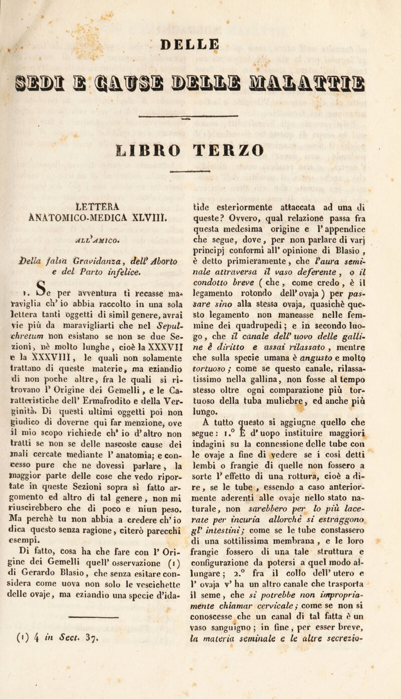 » LIBRO TERZO LETTERA ANATOMICO-MEDICA XLVilL ALt*AMtCO, 3)eUa falsa Gravidanza, dell* Aborto € del Parto infelice, I. Se per avventura ti recasse raviglia cìT io abbia raccolto in una sola lettera tanti oggetti di simìl genere, avrai vie più da maravigliarti che nel SepuU chrètum non esistano se non se due Se¬ zioni, nè molto lunghe, cioè la XXXVII te la XXXVlll, le quali non solamente trattano di queste materie» ma eziandio di non poche altre, fra le quali sì ri¬ trovano T Origine dei Gemelli, e le Ca¬ ratteristiche delT Ermafrodito e della Ver¬ ginità-. Di questi ultimi oggetti poi non giudico di doverne qui far menzione, ove il mìo scopo richiede eh* io d* altro non tratti se non se delle nascoste cause dei mali cercate mediante E anatomia; e con¬ cesso pure che ne dovessi parlare, la maggior parte delle cose che vedo ripor¬ tate in queste Sezioni sopra sì fatto ar¬ gomento ed altro di tal genere, non mi riuscirebbero che di poco e ni un peso. Ma perchè tu non abbia a credere eh’ io dica questo Senza ragione, citerò parecchi esempi. Di fatto. Cosa ha che fare con 1’ Ori¬ gine dei Gemelli quell’osservazione (i) di Gerardo Biasio, che senza esitare con¬ sidera come uova non solo le vescichette delle ovaje, ma eziandìo una specie d’ida- tìde esteriormente attaccata ad una di queste? Ovvero, qual relazione passa fra questa medesima origine e l’appendice che segue, dove, per non parlare di varj principi conformi all’ opinione di Biasio , è detto primieramente, che Vanta semi¬ nale attraversa il vaso deferente , o il condotto breve ( che , come credo , è il legamento rotondo dell’ ovaja ) per pas¬ sare sino alla stessa ovaja, quasiché que¬ sto legamento non mancasse nelle fem¬ mine dei quadrupedi ; e in secondo luo¬ go , che il canale deìV uovo delle galli¬ ne è diritto e assai rilassato , mentre che sulla specie umana è angusto e molto tortuoso ; come se questo canale, rilassa- tissimo nella gallina, non fosse attempo stesso oltre ogni comparazione più tor¬ tuoso della tuba muliebre, ed anche piu lungo. A tutto questo si aggiugne quello che segue: E d'uopo instituire maggiori indagini su la connessione delle tube con le ovaje a fine di vedere se i cosi detti lembi o frangio di quelle non fossero a sorte E effetto di una rottura, cioè a di¬ re , se le tube , essendo a caso anterior¬ mente aderenti alle ovaje nello stato na¬ turale, non sarebbero per lo più lace¬ rate per incuria allorché si estraggono gV intestini; come se le tube constassero di una sottilissima membrana , e le loro frangio fossero di una tale struttura e configurazione da potersi a quel modo al¬ lungare ; 2.° fra il collo dell’ utero e 1’ ovaja v’ ha un altro canale che trasporta il seme, che si potrebbe non impropria¬ mente chiamar cervicale; come se non si conoscesse che un canal di tal fatta è un vaso sanguigno; in fine, per esser breve, la materia seminale e le altre secrezio¬ ni) 4 ùi Seet, 37.