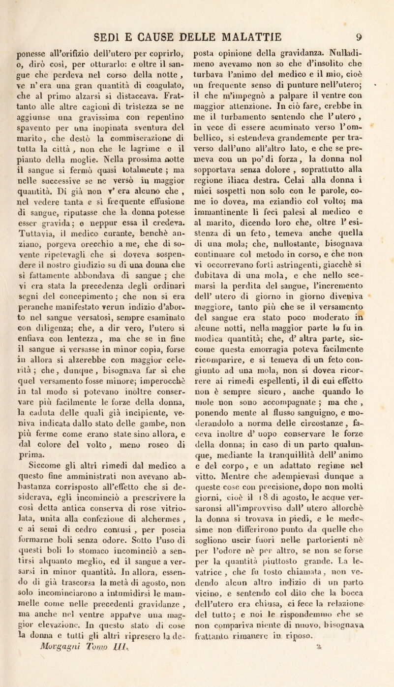 ponesse all’orifizio dell’utero per coprirlo, o, dirò così, per otturarlo: e oltre il san¬ gue che perdeva nel corso della notte , ve n’ era una gran quantità di coagulato, che al primo alzarsi si distaccava. Frat¬ tanto alle altre cagioni di tristezza se ne aggiunse una gravissima con repentino spavento per una inopinata sventura del marito, che destò la commiserazione di tutta la città, non che le lagrime e il pianto della moglie. Nella prossima notte il sangue si fermò quasi totalmente j ma nelle successive se ne versò in maggior quantità. Di già non t’ era alcuno che , nel vedere tanta e si frequente effusione di sangue, riputasse che la donna potesse esser gravida ; e neppur essa il credeva. Tuttavia, il medico curante, benché an¬ ziano, porgeva orecchio a me, che di so¬ vente ripetevagli che si doveva sospen¬ dere il nostro giudizio su di una donna che sì fattamente abbondava di sangue ; che vi era stata la precedenza degli ordinari segni del concepimento ; che non si era peranche manifestato verun indizio d’abor¬ to nel sangue versatosi, sempre esaminato con diligenza; che, a dir vero, l’utero si enfiava con lentezza, ma che se in fine il sangue si versasse in minor copia, forse in allora si alzerebbe con maggior cele¬ rità ; che, dunque, bisognava far sì che quel versamento fosse minore; imperocché in tal modo si potevano inoltre conser¬ vare più facilmente le forze della donna, la caduta delle quali già incipiente, ve¬ niva indicata dallo stato delle gambe, non più ferme come erano state sino allora, e dal colore del volto, meno roseo di prima. Siccome gli altri rimedi dal medico a questo fine amministrati non avevano ab¬ bastanza corrisposto all’effetto che si de¬ siderava, egli incominciò a prescrivere la cosi detta antica conserva di rose vitrio- lata, unita alla confezione di alchermes , c ai semi di cedro contusi , per poscia formarne boli senza odore. Sotto l’uso di questi boli lo stomaco incominciò a sen¬ tirsi alquanto meglio, ed il sangue a ver¬ sarsi in minor quantità. In allora, essen¬ do di già trascorsa la metà di agosto, non solo incominciarono a intumidirsi le mam¬ melle come nelle precedenti gravidanze , ma anche nel ventre appatve una mag¬ gior elevazione. In questo stato di cose la donna e tutti gli altri ripresero la de- Morgagni Tomjo //i. posta opinione della gravidanza. Nulladi- meno avevamo non so che d’insolito che turbava l’animo del medico e il mio, cioè un frequente senso di punture nell’utero; il che m’impegnò a palpare il ventre con maggior attenzione. In ciò fare, crebbe in me il turbamento sentendo che l’utero, in vece di essere acuminato verso l’om- bellico, si estendeva grandemente per tra¬ verso dall’uno all’altro lato, e che se pre¬ meva con un po’ di forza, la donna noi sopportava senza dolore , soprattutto alla regione iliaca destra. Celai alla donna i miei sospetti non solo con le parole, co¬ me io dovea, ma eziandio col volto; ma immantinente li feci palesi al medico e al marito, dicendo loro che,, oltre l’esi¬ stenza di un feto, temeva anche quella di una mola; che, nullostante, bisognava continuare col metodo in corso, e che non vi occorrevano forti astringenti, giacché si dubitava di una mola, e che nello sce¬ marsi la perdita del sangue, l’incremento dell’ utero di giorno in giorno diveniva maggiore, tanto più che se il versamento del sangue era stato poco moderato in alcune notti, nella maggior parte lo fu in modica quantità; che, d’ altra parte, sic¬ come questa emorragia poteva facilmente ricomparire, e si temeva di un feto con¬ giunto ad una mola, non si dovea ricor¬ rere ai rimedi espellenti, il di cui effetto non è sempre sicuro, anche quando le mole non sono accompagnate ; ma che , ponendo mente al flusso sanguigno, e mo¬ derandolo a norma delle circostanze, fa¬ ceva inolti’e d’ uopo conservare le forze della donna; in caso di un parto qualun¬ que, mediante la tranquillità dell’ animo e del corpo, e un adattato regime nel vitto. Mentre che adempievasi dunque a queste cose con precisione, dopo non molti giorni, cioè il i 8, dì agosto, le acaue ver- saronsi airimprovviso dall’ utero allorché la donna si trovava in piedi, e le mede¬ sime non differirono punto da quelle che sogliono uscir fuori nelle partorienti nè per l’odore nè per altro, se non se forse per la quantità piuttosto grande. La le¬ vatrice , che fu tosto chiamata, non ve¬ dendo alcun altro indizio di un parto vicino, e sentendo col dito che la bocca dell’utero era chiusa, ci fece la relazione del tutto; e noi le rispondemmo che se non compariva niente di nuovo, bisognava, frattanto rimanere in riposo.