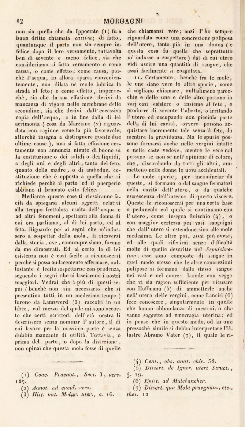 non sia quella che da Ippocrate (i) fu a buon dritto chiamata cattiva^ di h\tto, quantunque il parto non sia sempre in¬ felice dopo il loro versamento, tuttavolta ben di sovente e meno felice, sia che consideriamo si fatto versamento o come causa, o come effetto ; come causa, poi¬ ché l’acqua, in allora sparsa convenien¬ temente , non dilata nè rende lubrica la strada al fetoj e come effetto, imperoc¬ ché , sia che la sua effusione derivi da mancanza di vigore nelle membrane delle secondine , sia che derivi dall’ eccessiva copia dell’acqua, o in fine dalla di lei acrimonia ( cosa da Marziano (2) riguar¬ data con ragione come la più favorevole, allorché insegna a distinguere queste due ultime cause ), una si fatta effusione cer¬ tamente non annunzia niente di buono su la costituzione 0 dei solidi o dei liquidi, o degli uni e degli altri, tanto del feto, quanto della madre , o di ambedue, co¬ stituzione che è opposta a quella che si richiede perchè il parto ed il puerperio abbiano il bramato esito felice. Mediante queste cose ti riesciranno fa¬ cili da spiegarsi alcuni oggetti relativi alla troppo frettolosa uscita dell’ acqua e ad altri fenomeni , spettanti alla donna di cui ora parliamo, al di lei parto, ed al feto. Riguardo poi ai segni che m’indus¬ sero a sospettar della mola, li ricaverai dalla storia , ove , comunque siano, furono da me dimostrati. Ed al certo la di lei esistenza non è così facile a riconoscersi perchè si possa audacemente affermare, nul- lostante è lecito sospettarne con prudenza, seguendo i segni che ci lasciarono i nostri maggiori. Vedrai che i più di questi se¬ gni ( benché non sia necessario che si presentino tutti in un medesimo tempo ) furono da Lamzwerd (3) raccolti in un libro , col mezzo del quale mi sono accor¬ to che certi scrittori dell’età nostra li descrissero senza nominar l’autore, il di cui lavoro per la massima parte è senza dubbio mancante di utilità. Tuttavia, o prima del parto , o dopo la dissezione , non opinai che questa mola fosse di quelle (1) Corte. Praenot., Sect, 3, t^ers. 187. (2) Al ino t. ad eiirncl. aers^ (3) .flist. nat» Molar* uter,) c* »6« che chiamansi vere; anzi l’ho sempre riguardata come una concrezione poliposa dell’utero, tanto più in una donna ( e questa cosa fu quella che soprattutto m’indusse a sospettare) dal di cui utero vidi uscire una quantità di sangue, che assai facilmente si coagulava. II. Certamente, benché fra le mole, le ime siano vere le altre spurie , come si sogliono chiamare , nulladimeno parec¬ chie e delle une e delle altre possono in varj casi esistere o insieme al feto , e produrre di sovente l’aborto, o irritando l’utero od occupando non picciola parte della di lui cavità, ovvero possono ac¬ quistare incremento tale senza il feto, da mentire la gravidanza. Ma le spurie pos¬ sono formarsi anche nelle vergini intatte e nelle caste vedove, mentre le vere noi possono se non se nell’ opinione di Coloro, che , discordando da tutti gli altri, ara^ mettono nelle donne le uova accidentali. Le mole spurie, per incominciar da queste, si formano o dal sangue fermatosi nella cavità dell’utero, o da qualche escrescenza dell’interno di questo viscere. Queste le riconoscerai per una certa base o peduncolo col quale si continuano con 1’ utero , come insegna Ruischio (4) , o con maggior certezza pei vasi sanguigni che dall’ utero si estendono sino alle mole medesime. Le altre poi, assai più ovvie, ed alle quali riferirai senza difficoltà molte di quelle descritte nei Sepulchre-‘ turn, esse sono composte di sangue in quel modo stesso che le altre concrezioni polipose si formano dallo stesso sangue nei vasi e nel cuore; laonde non veggo che vi sia ragion sufficiente per ricusare con Iloffmann (5) di ammetterle anche nell’ utero delle vergini, come Lancisi (6) fece conoscere , singolarmente in quelle che hanno abbondanza di mestrui, o che vanno soggette ad emorragia uterina ; ed io penso che in questo modo, od in uno pressoché simile si debba interpretare l’il¬ lustre Abramo Vater (7), il quale le ri- (4) Cent., ohs. anat. chir. 5S. (5) Dìssert. de Ignov. uteri Struct, , S* »9- (6) Epiit. ad Mulehancher. (7) Dùserté qua Mola praegnans, etc*,