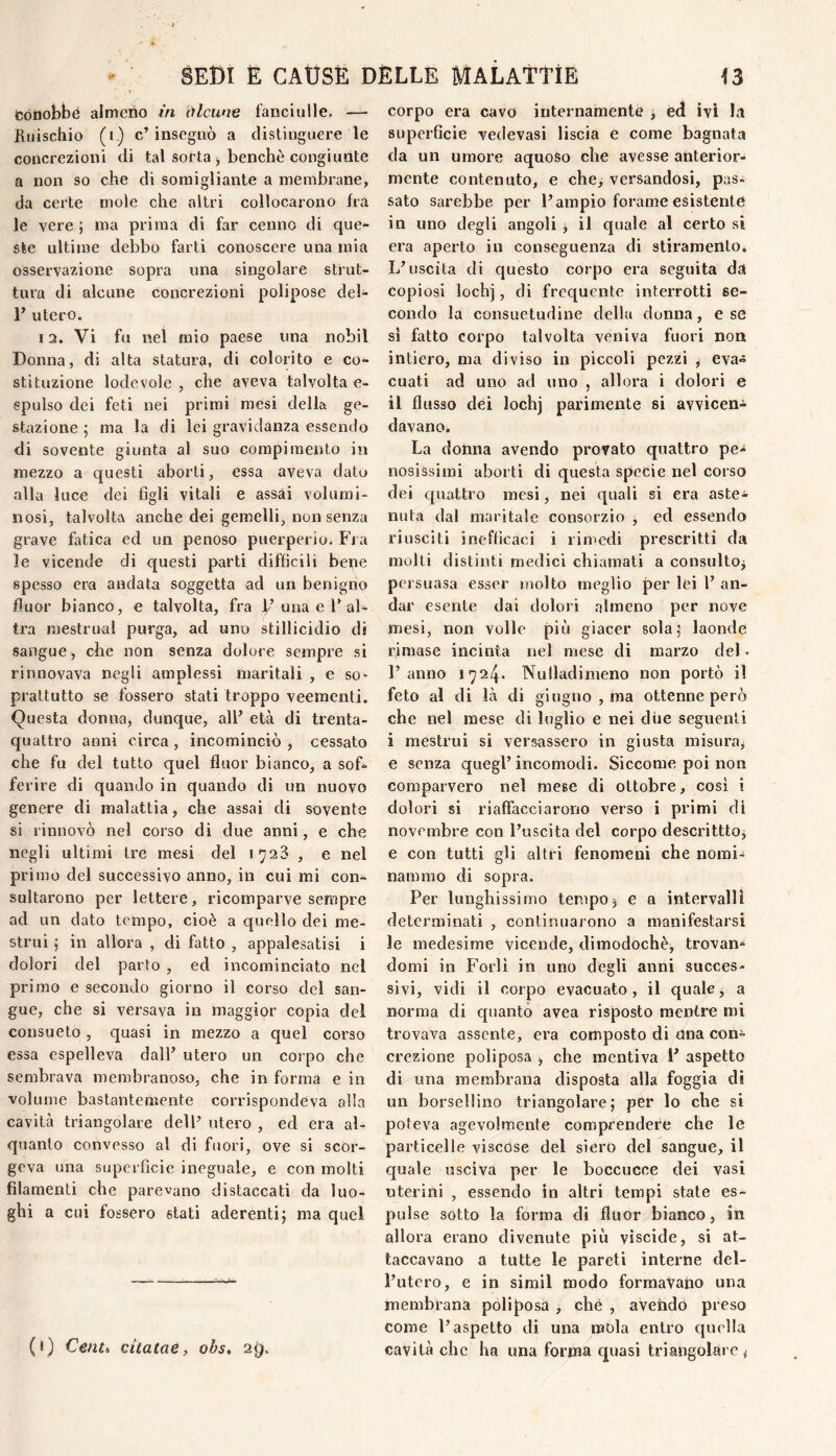 fcótiobbé almeno in òlcune fanciulle. — Kiiischio (i.) c’insegnò a disliuguere le concrezioni di tal sorta ^ benché congiunte a non so che di somigliante a membrane, da certe mole che altri collocarono fra le vere ; ma prima di far cenno di que¬ ste ultime debbo farti conoscere una mia osservazione sopra una singolare strut¬ tura di alcune concrezioni polipose del- r utero. 12. Vi fu nel mio paese una nobil Donna, di alta statura, di colorito e co¬ stituzione lodevole, che aveva talvolta e- spulso dei feti nei primi mesi della ge¬ stazione ; ma la di lei gravidanza essendo di sovente giunta al suo compimento in mezzo a questi aborti, essa aveva dato alla luce dei figli vitali e assai volumi¬ nosi, talvolta anche dei gemelli, non senza grave fatica ed un penoso puerperio. Fra le vicende di questi parti difficili bene spesso era andata soggetta ad un benigno fluor bianco, e talvolta, fra I’una e F al¬ tra mestruai purga, ad uno stillicidio di sangue, che non senza dolore sempre si rinnovava negli amplessi maritali , e so¬ prattutto se fossero stati troppo veementi. Questa donna, dunque, all’ età di trenta- quattro anni circa , incominciò , cessato che fu del tutto quel fluor bianco, a sof¬ ferire di quando in quando di un nuovo genere di malattia, che assai di sovente si rinnovò nel corso di due anni, e che negli ultimi tre mesi del 1^23 , e nel pri mo del successivo anno, in cui mi con¬ sultarono per lettere, ricomparve sempre ad un dato tempo, cioè a quello dei me¬ strui 5 in allora , di fatto , appalesatisi i dolori del parto , ed incominciato nel primo e secondo giorno il corso del san¬ gue, che si versava in maggior copia del consueto, quasi in mezzo a quel corso essa espelleva dall’ utero un corpo che sembrava membranoso, che in forma e in volume bastantemente corrispondeva alla cavità triangolare dell’ utero , ed era al¬ quanto convesso al di bmri, ove si scor¬ geva una superficie ineguale, e con molti filamenti che parevano distaccati da luo¬ ghi a cui fossero stati aderenti; ma quel (*) C&ntt citatae, obs, 29. corpo era cavo internamenté j ed ivi la superficie vedovasi liscia e come bagnata da un umore aquoso che avesse anterior¬ mente contenuto, e che^ versandosi, pas¬ sato sarebbe per l’ampio forame esistente in uno degli angoli j il quale al certo si era aperto in conseguenza di stiramento. L’uscita di questo corpo era seguita da copiosi lochj, di frequente interrotti se¬ condo la consuetudine della donna, e se si fatto corpo talvolta veniva fuori non intiero, ma diviso in piccoli pezzi ^ eva¬ cuati ad uno ad uno , allora i dolori e il flusso dei lochj parimente si avvicen- davanOé La dolina avendo provato quattro pe¬ nosissimi aborti di questa specie nel corso dei quattro mesi, nei quali si era aste¬ nuta dal maritale consorzio j ed essendo riusciti inefficaci i rimedi prescritti da molti distinti medici chiamati a consultoj persuasa esser molto meglio per lei 1’ an¬ dar esente dai dolori .almeno per nove mesi, non volle più giacer sola; laonde rimase incinta nel mese di marzo del « l’anno 1724. Nulladimeno non portò il feto al di là di giugno , ina ottenne però che nel mese di luglio e nei diie seguenti i mestrui si versassero in giusta misura^ e senza quegl’incomodi. Siccome poi non comparvero nel mese di ottobre, cosi i dolori si riaffacciarono verso i primi di novembre con l’uscita del corpo descrittto^ e con tutti gli altri fenomeni che nomi¬ nammo di sopra. Per lunghissimo tempo, e a intervalli determinati , continuarono a manifestarsi le medesime vicende, dimodochèj trovan¬ domi in Forlì in uno degli anni succes¬ sivi, vidi il corpo evacuato, il quale, a norma di quanto avea risposto mentre mi trovava assente, era composto di dna con^ erezione poli posa ^ che mentiva 1’ aspetto di una membrana disposta alla foggia di un borsellino triangolare; per lo che si poteva agevolmente comprendere che le particelle viscose del siero del sangue, il quale usciva per le boccucce dei vasi uterini , essendo in altri tempi state es¬ pulse sotto la forma di fluor bianco, in allora erano divenute più viscide, si at¬ taccavano a tutte le pareti interne del¬ l’utero, e in simil modo formavano una membrana polìposd , che , aveiido preso come l’aspetto di una mola entro quella cavità che ha una forma quasi triatigoltìre ^