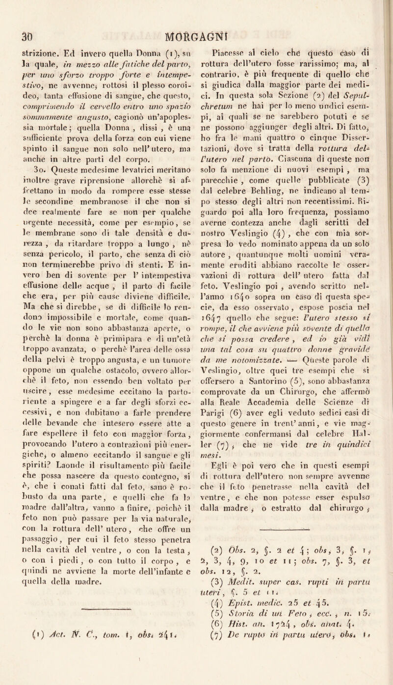 strizione. Ed invero c|ijella Donna (i), so la quale, in mezzo alle fatiche del parto, per imo sforzo troppo forte e intempe¬ stivo, ne avvenne3 rottosi il plesso coroi¬ deo, tanta effusione di sangue, che questo, comprimendo il cervello entro uno spazio sommamente angusto, cagionò un’apoples¬ sia mortale ; quella Donna , dissi , è una sufficiente prova della forza con cui viene spinto il sangue non solo nell’ utero, ma anche in altre parti del corpo. 3o. Queste medesime levatrici meritano inoltre grave riprensione allorché si af¬ frettano in modo da rompere esse stesse le secondine membranose il che non si dee realmente fare se iiort per qualche urgente necessità, come per esempio, se le membrane sono di tale densità e du¬ rezza , da ritardare troppo a lungo -, nè senza pericolo, il parto, che senza di ciò non terminerebbe privo di stenti. E in¬ vero ben di sovente per 1’ intempestiva effusione delle acque , il parto di facile che era, per più cause diviene difficile. Ma che si direbbe, se di diffìcile lo ren¬ dono impossibile e mortale, come quan¬ do le vie non sono abbastanza aperte, o perchè la donna è primipara e di un’età troppo avanzata, o perchè l’area delle ossa della pelvi è troppo angusta, e un tumote oppone un qualche ostacolo, ovvero allor¬ ché il feto, non essendo ben voltato per uscire , esse medesime eccitano la parto- l iente a spingere e a far degli sforzi ec¬ cessivi, e non dubitano a farle prendere delle bevande che intesero essere atte a fare espellere il feto con maggior forZa, provocando l’utero a contrazioni più ener¬ giche, o almeno eccitando il sangue e gli spiriti? Laonde il risultamento più facile che possa nascere da questo contegno, si è, che i conati fatti dal feto, sano è ro¬ busto da una parte, e quelli che fa la madre dall’altra, vanno a finire, poiché il feto non può passare per la via naturale, con la rottura dell’utero, che offre un passaggio, per cui il feto stesso penetra nella cavità del ventre , o con la testa , o con i piedi , o con tutto il corpo , e (piindi ne avviene la morte dell’infante e quella della madre. (t) Act. iV. Cj., tom. f, ohsi Piacesse al cielo che questo caso dì rottura dell’utero fosse rarissimo; ma, al contrario, è più frequente di quello che si giudica dalla maggior parte dei medi¬ ci. In questa sola Sezione (a) del Septil- chretum ne hai per lo meno undici esem¬ pi, ai quali Sé ne sarebbero potuti e se ne possono aggiunger degli altri. Di fatto, ho fra le mani quattro o cinque Disser¬ tazioni, dove si tratta della rottura del- Lutero nel parto. Ciascuna di queste noti solo fa menzione di nuovi esempi , ma parecchie , come quelle pubblicate (3) dal celebre Behling, ne indicano al tem¬ po stesso degli altri non recentissimi. Ri¬ guardo poi alla loro frequenza, possiamo averne contezza anche dagli scritti del nostro Veslingio (4) , che con mia sor¬ presa lo Vedo nominato appena da un solò autore , quantunque molti uomini véra¬ mente eruditi abbiano raccolte le esser-; vazioni di rottura dell’ utero fatta dal feto. Veslingio poi , avendo scritto nel¬ l’anno 1640 sopra un Caso di questa spe^ eie, da èsso osservalo , espose poscia nel j647 quello che segue: Vuiero stesso si rompe, il che avviene più sovente di quello che si possa credere , ed io già vidi una tal cosa su quattro donne gravide da me notomizzate. ^ Queste parole di Veslingio, oltre quei tre esempi che si offersero a Santorino (5), sono abbastanza comprovate da un Chirurgo, che affermò alla Reale Accademia delle Scienze di Parigi (6) aver egli veduto sedici casi di questo genere in treni’anni, e vie mag¬ giormente confermansi dal celebre Hal- ler (fi) i che ne vide tre in quindici mesi. Egli è poi Vero che in questi esempi di rottura dell’utero non sempre avvenne che il feto penetrasse nella cavità del ventre, e che non potesse esser espulso dalla madre , o estratto dal chirurgo ,■ (2) Òhs. 2, 2 4 5 ohs, 3, I, 3, 4^ 9^ IO et li; obs. 7, 5* 3, et ohs. 12, (J. 2. (3) Medit. super cas, rupti in partii Uteri, fj. 5 < ij (4) Épist. medie. 2 5 et 45- (5) Storia di mi Feto ,• ecC. , n. 15.- (6) tìist. ati. 1724, ohs. ahati f (f) De rapto iti parta utero, ùbs* I