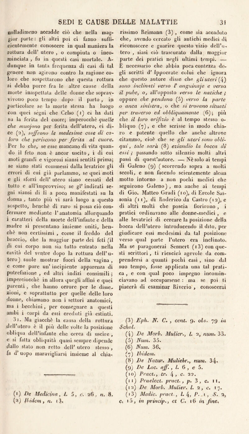 uullaclimeno accadde ciò che nella mag¬ gior parte: gli altri poi ci fanno suffi¬ cientemente conoscere in qual maniera la rottiu'a deir utero , o compiuta o inco¬ minciata , fu in questi casi mortale. A- dunque in tanta frequenza di casi di tal genere non agirono contro la ragione co¬ loro che sospettarono che questa rottura si debba porre fra le altre cause della morte inaspettata delle donne che soprav¬ vivono poco tempo dopo il parto , ip particolare se la morte stessa ha luogo con quei ségni che Celso (t) ci ha dati su la ferita del cuore; imperocché quelle che rnuojono per ferita dell’utero, ei di¬ ce (2), soffi Olio le medesime cose di co- loro che periscono per Jerita al cuore. Per lo che, se esse mancano di vita quan¬ do il feto non è ancor uscito, i di cui moti grandi e vigorosi siansi sentiti prima; se siano stati commessi dalla levatrice gli errori di cui già parlammo, se quei moti e gli sforzi dell’ utero siano cessati del tutto e all’improvviso; se gl’ indicati se¬ gni siansi di li a poco manifestati su la donna , tanto più vi sarà luogo a questo sospetto, benché di raro si possa ciò con¬ fermare mediante l’anatomia allorquando i caratteri della morte dell’infante e della madre si presentano insieme uniti, ben¬ ché non certissimi , come il freddo del braccio, che la maggior parte dei feti (il di cui corpo non sia tutto entrato nella cavità del veptre dopo la rottura dell’u¬ tero) suole mostrar fuori della vagina, e come pure un’ incipiente apparenza di putrefazione , ed altri indizi consimili ; imperciocché in allora quegli affini e quei parenti , che hanno orrore per le disse¬ zioni, e soprattutto per quelle delle loro donne, chiamano non i settori anatomici, ma i becchini, per consegnare a questi ambi i corpi da essi creduti già estinti. 3i. Ma giacché la causa della rottura dell’utero é il più delle volte la posizione obliqua dell’infante che cerca di uscire , e si fatta obli([uità quasi sempre dipende dallo stato non retto dell’ utero stesso , fa d’ uopo maravigliarsi insieme al chia- (•) i)e Medicina^ l. 5, c. 26, n. 8. (3) Ibidem, y n. (21. rissimo Reimann (3) , come sia accaduto che, avendo cercato gli antichi medici di riconoscere e guarire questo vizio dell’u-. tero , siasi ciò trascurato dalla maggior parte dei pratici negli ultimi tempi. È necessario che abbia poca contezza de¬ gli scritti d’ Ippocrate colui che ignora che questo autore disse che gliuteri (4) sono inclinati uerso V anguinaje e versa il pube, o, all’opposto verso le natiche / oppure che pendono (5) verso la parte o anca sinistra, o che si trovano situati per traverso ed obbliquamente (6); più che il loro orifizio è al tempo stesso o- bliquo (7), e che scrisse in modo chia¬ ro e patente quello che anche altrove citammo, cioè che se gli uteri sono obl{‘~ qui, tale sarà (8) eziandio la bocca di essi ; passando sotto silenzio molti altri passi di quest’autore. —■ Nè solo ai tempi di Galeno (9) ( scorrendo sopra a molti secoli, e non facendo scientemente alcun motto intorno a non pochi medici che seguirono Galeno) , ma anche ai tempi di Gio. Matteo Gradi (10), di Ercole Sas¬ sonia (1 t), di Pioderico da Castro (»2), e di altri molti che poscia fiorirono , i pratici ordinavano alle donne-medici , e alle levatrici di cercare la posizione della bocca dell’utero introducendo il dito, per giudicare essi medesimi da tal posizione verso qual parte l’utero era inclinato. Ma se paragonerai Sennert (i3) con que¬ sti scrittori, ti riescirà agevole da com¬ prendersi a quanti pochi casi , sino dal suo tempo, fosse applicata una tal prati¬ ca , e con qual poco impegno incomin¬ ciavano ad occuparsene : ma se poi ti piacerà di esaminar Riverio , conoscerai (3) Eph. N. C. , cent. 9. ols. 79 in i^chol. (4) d)e Morb. Mulier., l. 2, num. 33. (5) Num. 35. (6) Num. 36, (7) Ibidem. (8) JDe Natur. Muliehr., num, 34* (9) De Loc. aff., /. 6 , e 5. (10) Pract., tr. 4» c. 22. (11) Praelect. pract., p. 3, c. il, (12) De Morb. Mulier. l. ^, c. 17. (13) Medie, pract., Z. 4, P-^i, S. 3, c, i5, in princip., et Q. 16 in, fme.