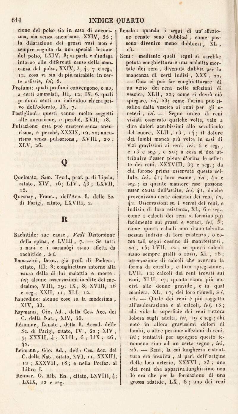 zione del polso sia in caso di aneuri¬ sma, sia senza aneurisma, XXIV, 35 ; la dilatazione dei grossi vasi non è sempre seguita da una special lesione del polso, LXIV, 85 si parla e s’indaga intorno alle differenti cause della man. Ganza del polso, XXIV, 3, 4> 7 e seg., 12; cosa vi sia di più mirabile incer¬ te asfissie, ivi’^ 8. Profumi: quali profumi convengono, 0 no, a certi ammalati, III, 12; IX, 65 quali profumi senti un individuo ch’era pri¬ vo dell’odorato, IX, 7. Postiglioni : questi vanno molto soggetti alle aneurisme, e perchè, XVII, 18. Pulsazione: essa può esistere senza aneu¬ risma, e perchè, XXXIX, 19, 20J aneu¬ risma senza pulsazione, XVIII, 205 XLV, 26. Q Quelmatz, Sam. Teod., prof. p. di Lipsia, citato, XIV, LIV, 43; LXVII, 15. Quesnay, Frane., dell’Acc. R. delle Se. di Parigi, citato, LXVIII, 2. R Rachitide: sue cause , Fedi Distorsione della spina, e LVIII , 7. — Se tutti i nani e i caramogi siano affetti da rachitide , iVi. Ramazzini, Bern., già prof, di Padova, citato, III; 8; conghiettura intorno alla causa della di lui malattia e morte , alcune osservazioni inedite del me¬ desimo, Vili, 29; IX, 8; XVIII, 16 e seg.; XXII, 11; XLI, 12. Raucedine: alcune cose su la medesima , XIV, 33. Raymann, Gio. Ad., della Ces. Acc, dei C. della Nat. , XIV, 36. Réaumur, Renato, della R. Accad. delle Se. di Parigi, citato, IV , 32 ; XIV , 7; XXXII, 4 ; XLII , 6 ; LIX ; 26 , 42. Reimann, Gio. Ad., della Ces. Acc. dei C. della Nat., citato, XVI, 11, XXXIII, 12 ; XXXVII, 18; e nella Prefaz. al Libro I. Reimar, G. Alb. En. , citato, LXVIII, 4; Renale : quando i segni di un’ affezio^ ne renale sono dubbiosi , come pos¬ sono divenire meno dubbiosi , XL , 13. Reni : mediante quali segni si sarebbe potuta conghietturare una malattia mor¬ tale dei reni , divenuta dubbia per la mancanza di certi indizi , XXX , 22. — Cosa ci può far conghietturare di un vizio dei reni nelle affezioni di vescica, XLII, 22; come si dovrà ciò spiegare, zV/, 23; come l’orina può ri¬ salire dalla vescica ai reni per gli u- reteri , zV/. —— Segno unico di reni viziati osservato qualche volta, vale a dire dolori acerbissimi allo scrobicolo del cuore, XLII, i3 , i4; il dolore dei lombi mancò più volte in casi di vizi gravissimi ai reni, hn, 5 e seg. , e i3 e seg. , e 20; a cosa si dee at¬ tribuire Tesser piene d’orina le cellet¬ te dei reni, XXXVIII, 89 e seg. ; da chi furono prima osservate queste cel¬ lule, ^V/, 4g esame, , 4® e seg. ; in quante maniere esse possono esser causa dell’ascite, wi, 4*; da che provenivano certe cicatrici dei reni, 42. Osservazioni su i vermi dei reni, e indizio di loro esistenza, XL, 6 e seg.; come i calcoli dei reni si formino pip facilmente sui grassi e voraci, ^V^’, 5-; come questi calcoli non diano talvolta nessun indizio di loro esistenza , o co¬ me tali segni cessino di manifestarsi , zVf , i5; LVII, 12 ; se questi calcoli siano sempre gialli o rossi, XL , 16; osservazione di calcoli che avevano la forma di corallo , e loro spiegazione , LVII, 12; calcoli dei reni trovati sui cani, XLII, 17; quanto siano più no¬ civi alle donne gravide , e in qual maniera, XL, 17; dei loro rimedi, ùn\ 16. — Quale dei reni è più soggetto all’esulcerazione e ai calcoli, ^V/, i3 ; chi vide la superficie dei reni tuttora lobosa sugli adulti, ^V^, 19 e seg. ; chi notò in allora gravissimi dolori di lombi, o altre pessime affezioni di reni, ivi ; tentativi per ispiegare questo fe¬ nomeno sino ad un certo segno , ivi, 25. — Reni, la cui lunghezza e strut¬ tura era insolita , al pari dell’origine delle loro arterie, XXXVI , 23 ; uno dei reni che appariva lunghissimo non lo era che per la formazione di una