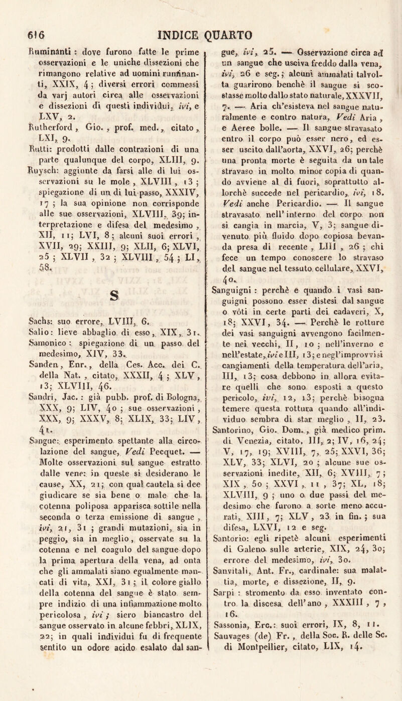 Raminànti t dove furono fatte le prime osservazioni e le uniche dissezioni che rimangono relative ad uomini ruminan¬ ti, XXIX, 4 ? diversi errori commessi da varj autori circa alle osservazioni e dissezioni di questi individui, /Vi‘, e LXV, 2. Rulherford , Gio. , prof. med., citato, LXI, 9. Rutti: prodotti dalle contrazioni di una parte qualunque del corpo, XLIII, 9. Ruysch: aggiunte da farsi alle di lui os¬ servazioni su le mole , XLVIII , i3 ; spiegazione di un di lui passo, XXXIV, 17 ; la sua opinione non corrisponde alle sue osservazioni, XLVIII, Sg; in¬ terpretazione e difesa del. medesimo , XII, li; LVI, 8; alcuni suoi errori , XVII, 29; XXIII, 9; XLII, 6; XLVI,’ 25 ; XLVII , 32 ; XLVIII , 54 ; LI, 58. s Sachs: suo errore, LVIII, 6. Salio: lieve abbaglio di esso, XIX,. 31, Sampnico : spiegazione di un passo del medesimo, XIV, 33, Sanden, Enr,, della. Ces, Acc, dei C, della Nat. , citato, XXXII, 4 j XLV, i3; XLVIII, 46. Sandri, Jac. : già pubb. prof, di Bologna, XXX, 9; LIV, 4o ; sue osservazioni , XXX, 9; XXXV, 8; XLIX, 33; LIV, 4' Sangue: esperimento spettante alla circo¬ lazione del sangue. Fedi Pecquet. — Molte osservazioni, sul sangue estratto dalle vene; in queste si desiderano le cause, XX, 21; con qual cautela si dee giudicare se sia bene o male che la cotenna poliposa apparisca sottile nella seconda o terza emissione di sangue , 21, 3i ; grandi mutazioni, sia in peggio, sia in meglio, osservate su la cotenna e nel coagulo del sangue dopo la prima apertura della vena, ad onta che gli amm^alati siano egualmente man¬ cali di vita, XXI, 3 I ; il colore giallo della cotenna del sangue è stato sem¬ pre indizio di una infiammazione molto pericolosa , ivi} siero biancastro del sangue osservato in alcune febbri, XLIX, 22; in quali individui fu di frequente sentito un odore acido esalato dal san¬ gue, iVi, 25. — Osservazione circa ad un sangue che usciva freddo dalla vena, zV4 26 e seg. f alcuni ammalati talvol¬ ta guarirono benché il sangue si sco¬ stasse molto dallo stato naturale, XXXVII, 7, — Aria ch’esisteva nel sangue natu¬ ralmente e contro natura. Fedi Aria , e Aeree bolle. — Il sangue stravasato entro il corpo può esser nero, ed es¬ ser uscita daU’aorta, XXVI, 26^ perchè una pronta morte è seguita da un tale stravaso in, molto minor copia di quan¬ do avviene al di fuori, soprattutto al¬ lorché succede nel pericardio,, ivi, 18. Vedi anche Pericardio. — Il sangue stravasato nell’interno del corpo non sì cangia in marcia, V, 3; sangue di¬ venuto pili fluido dopo copiosa bevan¬ da presa di recente , LUI , 26 chi fece un tempo conoscere lo stravaso del sangue nel tessuto, cellulare, XXVI, 40'» Sanguigni : perché e quando i vasi san¬ guigni possono esser distesi dal sangue o vóti in certe parti dei cadaveri, X, 18; XXVI, 34. — Perchè le rotture dei vasi sanguigni avvengono facilmen¬ te nei, vecchi, II, 10 ; nell’inverno e nelPestate^rV^eHI, 13; e negl’improvvisi cangiamenti della temperatura delParia, III, i3; cosa debbono in allora evita¬ re quelli che sono esposti a questo perìcolo, ivi, 12, i,3; perchè bisogna temere questa rottura quando all’indi¬ viduo sembra di star meglio , lì, 23. Santorino, Gio. Dora, ,, già medico prim. di Venezia, citato, HI, 2; IV, 16, 24,' V, 17, i9i XVIII, 7, 25; XXVI, 36; XLV, 33; XLVI, 20 ; alcune sue os¬ servazioni inedite, XII, 6; XVIII, 7; XIX , 5o ; XXVI Il , 37; XL. 18; XLVIII, 9 ; uno a due passi del me¬ desimo che furono a sorte meno accu¬ rati, XIII, 7; XLV, 23 in fin.; sua difesa, LXVI, 12 e seg. Santorio: egli ripetè alcuni esperimenti di Galena sulle arterie, XIX, 24, 3o; errore del medesimo, ivi, 3o. Sanvitali, Ant. Fr., cardinale: sua malat¬ tia, morte, e dissezione, II, 9* Sarpi : stromento da, esso inventato con¬ tro la discesa dell’ano , XXXIII , 7 > 16. Sassonia, Ere.: suoi errori, IX, 8, il. Sauvages (de) Fr. , della Soc. R. delle Se. di Montpellier, citato, LIX, i4»