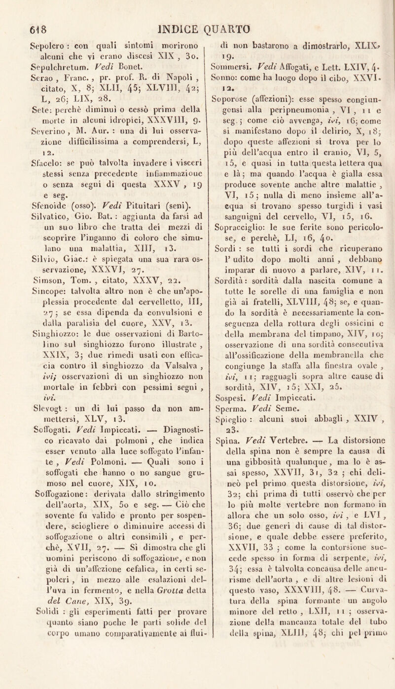 Sepolcro : con quali sintomi morirono alcuni che vi erano discesi XIX , 3o. Sepulchretum. P'edi Bonet. Serao , Frane. , pr. prof. B. di Napoli , citato, X, 8; XLII, 45; XLVIII, 42; L, 26; LIX, 28. Sete: perchè diminuì o cessò prima della morte in alcuni idropici, XXXVIII, 9. Severino, M. Aur. : una di lui osserva¬ zione difficilissima a comprendersi, L, i 2. Sfacelo: se può talvolta invadere i visceri stessi senza precedente infiammazioue o senza segni di questa XXXV , 19 e seg. Sfenoide (osso). Vedi Pituitari (seni). Silvatico, Gio. Bat. : aggiunta da farsi ad un suo libro che tratta dei mezzi di scoprire l’inganno di coloro che simu¬ lano una malattia, XIIJ, i3. Sii vio, Giac.: è spiegata una sua rara os¬ servazione, XXXVJ, 27. Simson, Tom. , citato, XXXV, 23. Sincope: talvolta altro non è che un’apo¬ plessia procedente dal cervelletto, III, 27 ; se essa dipenda da convulsioni e dalla paralisia del cuore, XXV, i3. Sixighiozzo: le due osservazioni di Barto- lino sul singhiozzo furono illustrate , XXIX, 3; due rimedi usati con effica¬ cia contro il singhiozzo da Vaisalva , zV/y osservazioni di un singhiozzo non mortale in febbri con pessimi segni , wL Slevogt : un di lui passo da non am¬ mettersi, XLV, i3. Soffogati. Vedi Impiccati. — Diagnosti¬ co ricavato dai polmoni , che indica esser venuto alla luce soffogato l’infan¬ te , Vedi Polmoni. — Quali sono i soffogati che hanno o no sangue gru¬ moso nel cuore, XIX, 10. Soffogazione: derivata dallo stringimento dell’aorta, XIX, 5o e seg. — Ciò che sovente fu valido e pronto per sospen¬ dere, sciogliere o diminuire accessi di soffogazione o altri consimili , e per¬ chè, XVII, 27. — Sì dimostra che gli uomini periscono di soffogazione, e non già di un’affezione cefalica, in certi se¬ polcri , in mezzo alle esalazioni del¬ l'uva in fermento, e nella Grolla detta del Cane, XIX, 39. Solidi : gli esperimenti fatti per provare quanto siano poche le parti solide del corpo umano comparativamente ai flui¬ di non bastarono a dimostrarlo, XLIX? 19- Sommersi. Vedi Affogati, e Lett. LXIV, 4* Sonno: come ha luogo dopo il cibo, XXVI» 12. Soporose (affezioni): esse spesso congiun- gonsi alla peripneumonia , VI , 11 e seg.; come ciò avvenga, zVz, 16; come si manifestano dopo il delirio, X, 18; dopo queste affezioni si trova per lo più dell’acqua entro il cranio, VI, 5, i5, e quasi in tutta questa lettera qua e là ; ma quando l’acqua è gialla essa produce sovente anche altre malattie , VI, i5; nulla di meno insieme all’a¬ cqua si trovano spesso turgidi i vasi sanguigni del cervello, VI, i5, 16. Sopracciglio: le sue ferite sono pericolo¬ se, e perchè, LI, 16, l\o. Sordi : se tutti i sordi che ricuperano I’ udito dopo molti anni , debbano imparar di nuovo a parlare, XIV, ii. Sordità: sordità dalla nascita comune a tutte le sorelle di una famiglia e non già ai fratelli, XLVIII, 4^j se, e quan¬ do la sordità è necessariamente la con¬ seguenza della rottura degli ossicini e della membrana del timpano, XIV, 10; osservazione di una sordità consecutiva all’ossificazione della membranella che congiunge la staffa alla finestra ovale , fez, li; ragguagli sopra altre cause di sordità, XIV, i5; XXI, 26. Sospesi. Vedi Impiccati. Sperma. Vedi Seme. Spieglio : alcuni suoi abbagli , XXIV , 23. Spina. Vedi Vertebre. — La distorsione della spina non è sempre la causa di una gibbosità qualunque, ma lo è as¬ sai spesso, XXVII, 3i, 32 ; chi deli¬ neò pel primo questa distorsione, zV/, 32; chi prima di tutti osservò che per lo più molte vertebre non formano in allora che un solo osso, ivi, e LVI , 36; due generi di cause di tal distor¬ sione, e quale debbe essere preferito, XXVII, 33 ; come la contorsione suc¬ cede spesso in forma di serpente, ivi, 34; essa è talvolta concausa delle aneu- risme dell’aorta , e di altre lesioni di questo vaso, XXXVIII, 4 A- — Curva¬ tura della spina formante un angolo minore del retto , LXII, 11 ; osserva¬ zione della mancanza totale del tubo delia spina, XLlll, 4^j chi pel primo