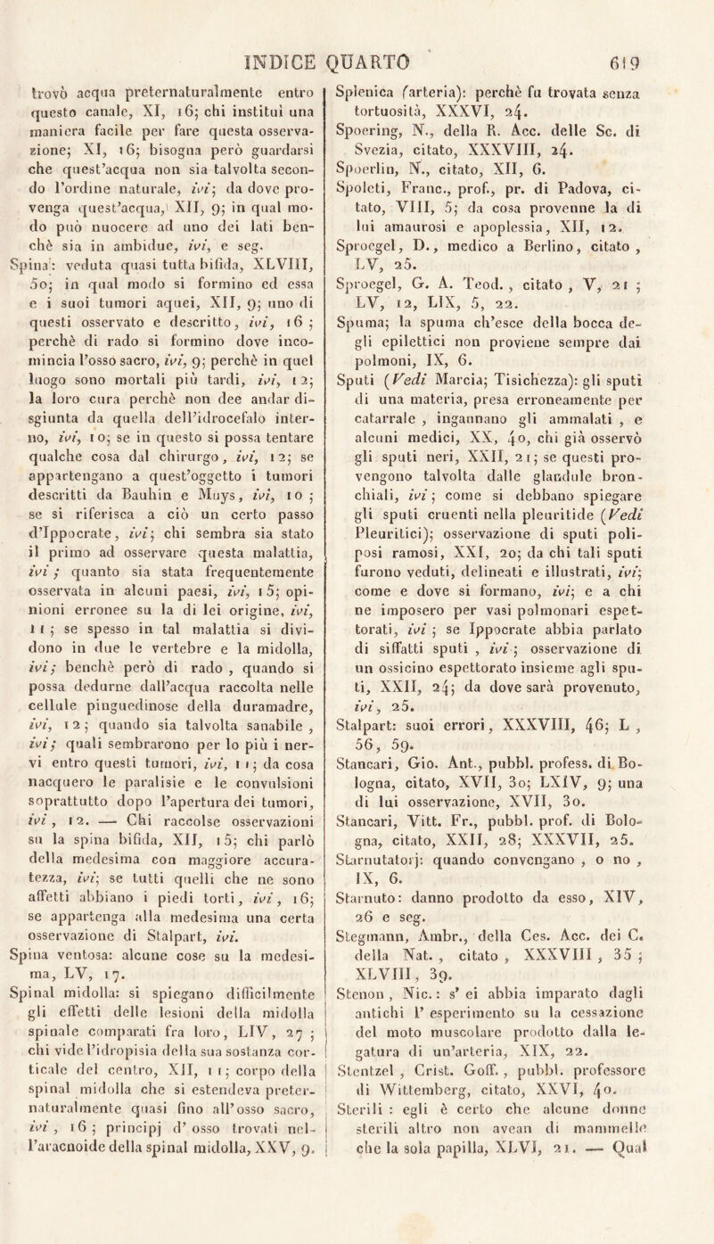 trovò acqua preternaturaìmente entro questo canale, XI, i6; chi institul una maniera facile per fare questa osserva- zionej XI, bisogna però guardarsi che quest’acqua non sia talvolta secon¬ do l’ordine naturale, da dove pro¬ venga quest’acqua,' XII, 9; in qual mo¬ do può nuocere ad uno dei lati ben¬ ché sia in arnbidue, ivi, e seg. Spina : veduta quasi tutta bifida, XLVIII, 5oj in qual modo si formino ed essa e i suoi tumori aquei, XII, 9; uno di questi osservato e descritto, ivi, 165 perchè di rado si formino dove inco¬ mincia l’osso sacro, ivi, 9.; perchè in quel luogo sono mortali più tardi, ivi, 12; la loro cura perchè non dee andar di¬ sgiunta da quella dell’idrocefalo inter¬ no, iv/', IO- se in questo si possa tentare qualche cosa dal chirurgo, ivi’, 125 se appartengano a quest’oggetto i tumori descritti da Bauhin e Muys, ivi, io se si riferisca a ciò un certo passo d’Ippocrate, ivi^ chi sembra sia stato l’vi ; quanto sia stata frequentemente osservata in alcuni paesi, ivi, i 5; opi¬ nioni erronee su la di lei origine, ivi, 1 I 5 se spesso in tal malattia si divi¬ dono in due le vertebre e la midolla, ivi ; benché però di rado , quando si possa dedurne dall’acqua raccolta nelle cellule pinguedinose della duramadre, ivi, I 2 j quando sia talvolta sanabile , ivi; quali sembrarono per lo più i ner¬ vi entro questi tumori, ivi, i 1 ; da cosa nacquero le paralisie e le convulsioni soprattutto dopo l’apertura dei tumori, ivi, 12. — Chi raccolse osservazioni su la spina bifida, XII, 15; chi parlò della medesima con maggiore accura¬ tezza, ivi-^ se tutti quelli che ne sono affetti abbiano i piedi torti, ivi, 16; se appartenga alla medesima una certa osservazione di Stalpart, ivi. Spina ventosa: alcune cose su la medesi¬ ma, LV, 17. Spinai midolla: si spiegano difficilmente gli effetti delle lesioni della midolla spinale comparati fra loro, LIV, 27 -, chi vide l’idropisia della sua sostanza cor- ( ticalc del centro, Xll, i i ; corpo della | spinai midolla che si estendeva preter- { naturalmente quasi fino all’osso sacro, ivi, 16; principi d’osso trovati nel- raracnoide della spinai midolla, XXV, 9. Splenica (^arteria): perchè fu trovata senza tortuosità, XXXVI, 24. Spoering, K., della R. Acc. delle Se. di Svezia, citato, XXXVIII, 24* Spoerlin, N., citato, XII, G. Spolcti, Frane., prof., pr. di Padova, ci¬ tato, Vili, 5,‘ da cosa provenne la di lui amaurosi e apoplessia, XII, 12. Sp roegel, D., medico a Berlino, citato, LV, 2 5. Sproegel, G. A. Teod. , citato, V, 21 ; LV, 12, LIX, 5, 22. Spumaj la spuma ch’esce della bocca de¬ gli epilettici non proviene sempre dai polmoni, IX, 6. Sputi (^Fedi Marcia; Tisichezza): gli sputi di una materia, presa erroneamente per catarrale , ingannano gli ammalati , e alcuni medici, XX, \o, chi già osservò gli sputi neri, XXII, 21; se questi pro¬ vengono talvolta dalle glandule bron¬ chiali, ivi ; come si debbano spiegare gli sputi cruenti nella pleuritide (^Fedi Pleuritici); osservazione di sputi poli- posi ramosi, XXI, 20; da chi tali sputi furono veduti, delineati e illustrati, ivi; come e dove si formano, ivi-, e a chi ne imposero per vasi polmonari espet¬ torati, ivi ; se Ippocrate abbia parlato di siffatti sputi , ivi ; osservazione di un ossicino espettorato insieme agli spu¬ ti, XXII, 24; da dove sarà provenuto, ivi, 2 5. Stalpart: suoi errori, XXXVIII, 4^: R ? 56, 59. Stancaci, Gio. Ant., pubbl. profess. di Bo¬ logna, citato, XVII, 3o; LXiV, 9; una di lui osservazione, XVII, 3o. Stancavi, Vitt. Fr., pubbl. prof, di Bolo¬ gna, citato, XXII, 28; XXXVII, 25. SGrnutatorj: quando convengano , o no , IX, 6. Starnuto: danno prodotto da esso, XIV, 26 e seg. Stegmann, Ambr., della Ces. Acc. dei C. della Nat. , citato , XXXVIII , 35 ; XLVIII, 39. Stenon , Nic. : s’ ei abbia imparato dagli antichi P esperimento su la cessazione del moto muscolare prodotto dalla le¬ gatura di un’arteria, XIX, 22. Stentzel , Crist. Goff,, pubbl. professore di Wittemberg, citato, XXVI, 4^* Sterili : egli è certo che alcune donne sterili altro non avean di mammelle che la sola papilla, XLVI, 21. — Qual