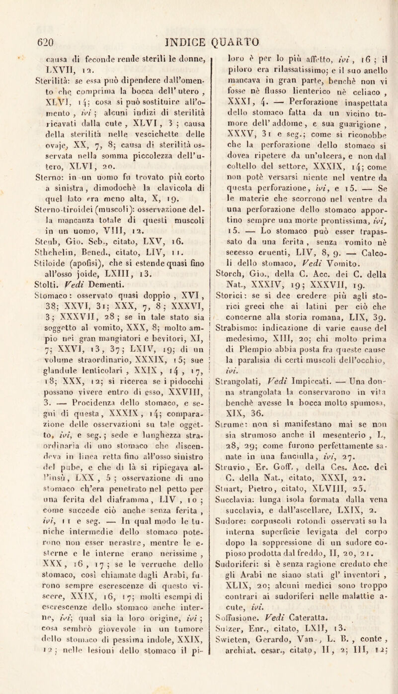 causa (li feconde rende sterili le donne, LXVII, 12. Sterilità: se essa può dipendere dalPoraen- to che cofnpi'inia la bocca dell'utero, XLVJ, cosa si può sostituire alTo- inento , ivi ; alcuni indizi di sterilità ricavati dalla cute , XLVI , 3 5 causa della sterilità nelle vescichette delle ovaje, XX, 7, 8; causa di sterilità os¬ servata nella somma piccolezza dell’u¬ tero, XLVI, 20. Sterno: in un uomo fu trovato più corto a sinistra, dimodoché la clavicola di quel lato era meno alta, X, 19. Sterno-tiroidei (muscoli): osservazione del¬ la mancanza totale di questi muscoli in un uomo. Vili, 12. Steub, Gio. Seb., citato, LXV, 16. Sthehelin, Bened., citato, LIV, 11. Stiloide (apoGsi), che si estende quasi fino all’osso joide, LXIII, i3. Stolti. Fedi Dementi. Stomaco : osservato quasi doppio , XVI, 38; XXVI, 3i; XXX, 7, 8; XXXVI, 3; XXXVJI, 28; se in tale stato sia soggetto al vomito, XXX, 8; molto am¬ pio nei gran mangiatori e bevitori, XI, 7; XXVI, i3, 37; LXIV, ,9; di un volume straordinario, XXXIX, (5; sue glancUde lenticolari , XXIX , 14 , *7, t8; XXX, 12; si ricerca se i pidocchi possano vivere entro di esso, XXVTII, 3. — Procidenza dello stomaco, e se¬ gni di questa, XXXIX, i4; compara¬ zione delle osservazioni su tale ogget¬ to, fef, e seg. ; sede e lunghezza stra¬ ordinaria di uno stomaco che discen¬ deva in linea retta fino all’osso sinistro del pube, e che di là si ripiegava al- l’insù, LXX , 5 ; osservazione di uno stomaco ch’era penetrato nel petto per una ferita del diaframma, LIV , io ; come succede ciò anche senza ferita , iV/, Il e seg. — In qual modo le tu¬ niche intermedie dello stomaco pote¬ rono non esser nerastre, mentre le e- sterne e le interne erano nerissime , XXX, 16, 17; se le verruche dello stomaco, così chiamate dagli Arabi, fu¬ rono sempre escrescenze di questo vi¬ scere, XXIX, 16, 17; molti escjnpi di escrescenze dello stomaco anche inter¬ ne, qual sia ìa loro origine, ivi ; cosa semiìiò giovevole in un tumore dello stomaco di pessima indole, XXIX, 12 ; nelle lesioni dello stomaco il pi¬ loro è per Io più affetto, ivi, 16 ; il piloro era rilassatissimo; e il suo anello mancava in gran parte, benché non vi fosse né flusso lienterico nè celiaco , XXXI, 4- — Perforazione inaspettata dello stomaco fatta da un vicino tu¬ more dell’addome, e sua guarigione, XXXV, 3i e seg.; come si riconobbe che la perforazione dello stomaco si dovea ripetere da un’ulcera, e non dal coltello del settore, XXXIX, i4; come non potè versarsi niente nel ventre da questa perforazione, ivi, e i5. — Se le materie che scorrono nel ventre da una perforazione dello stomaco appor¬ tino sempre una morte prontissima, ivi, i5. — Lo stomaco può esser trapas¬ sato da una ferita , senza vomito nè secesso cruenti, LIV, 8, 9, — Calco¬ li dello stomaco, Fedi Vomito. Storch, Gio., della C. Acc. dei C. della Nat,, XXXIV, 19; XXXVII, 19. Storici: se si dee credere più agli sto¬ rici greci che ai latini per ciò che I concerne alla storia romana, LIX, 39. I Strabismo: indicazione di varie cause del 1 medesimo, XIII, 20; chi molto prima I di Piempio abbia posta fra queste cause ; la paralisia di certi muscoli dell’occhio, ! ivi. I Strangolati, Fedi Impiccati. — Una don- [ na strangolata la conservarono in vita j benché avesse la bocca molto spumosa, j XIX, 36. Sirume; non si manifestano mai se non sìa strumoso anche il mesenterio , L, 28, 29; come furono perfettamente sa¬ nate in una fanciulla, ivi, 27. Struvio, Er. Goff., della Ces. Acc. dei G. della Nat., citato, XXXI, 22. Stuart, Pietro, citato, XLVIII, 25. Succlavia; lunga isola formata dalla vena succlavia, e dall’ascellare, LXIX, 2. Sudore; corpuscoli rotondi osservati su la interna superficie levigata del corpo dopo la soppressione di un sudore co¬ pioso prodotta dal freddo, II, 20, 21. Sudoriferi: si è senza ragione creduto che gli Arabi ne siano stati gl’ inventori , XLIX, 20; alcuni medici sono troppo contrari ai sudoriferi nelle malattie a- cute, ivi. SolTusione. Fedi Cateratta. Sulzer, Enr., citato, LXII, i3. Swieten, Gerardo, Van-, L. B. , conte, archiat. cesar., citato, li, 2; III, 12;