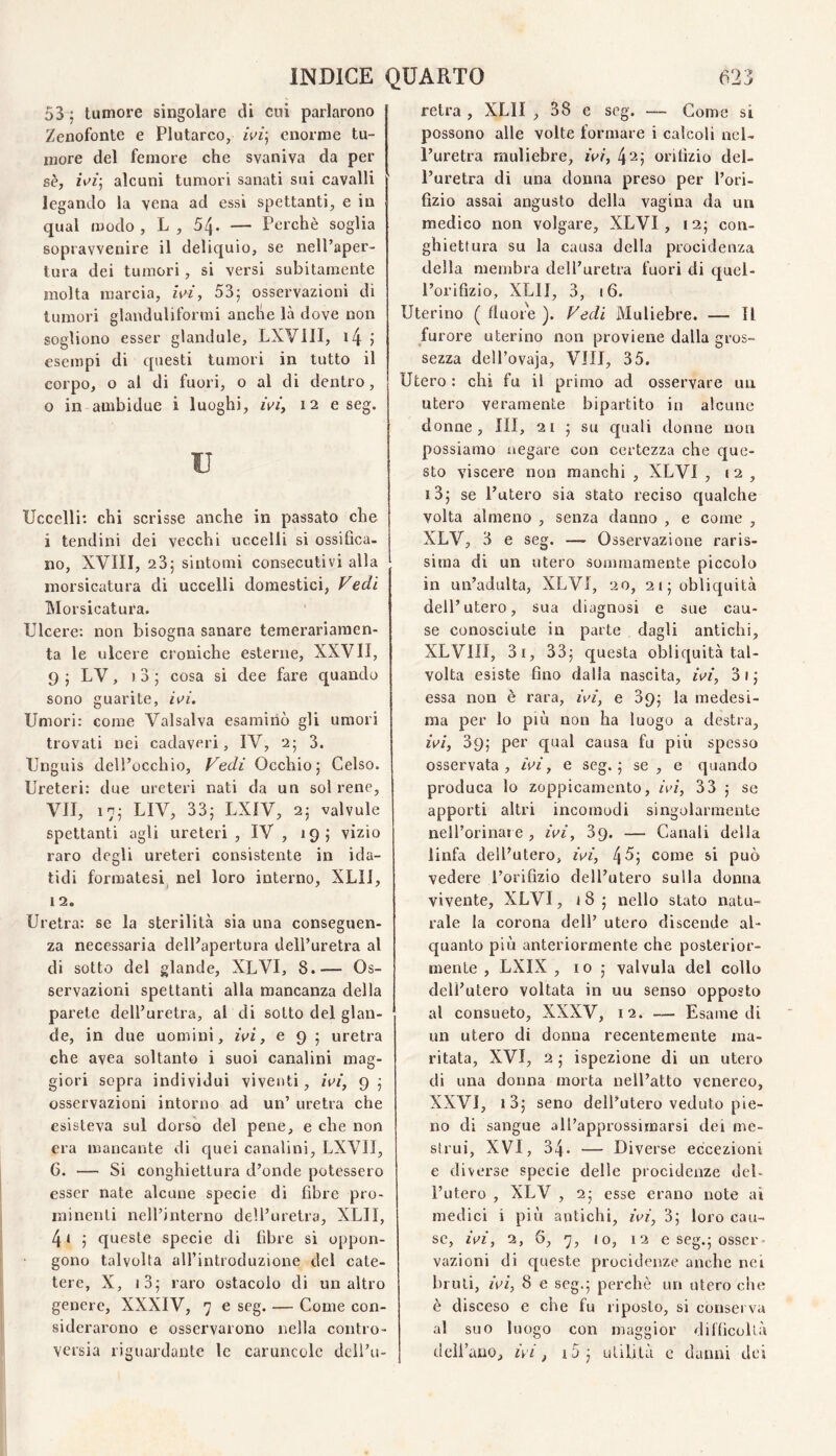 53 ; tumore singolare di cui parlarono Zenofonte e Plutarco, enorme tu¬ more del femore che svaniva da per sè, /Vf; alcuni tumori sanati sui cavalli legando la vena ad essi spettanti, e in qual modo , L , 54* — Perchè soglia sopravvenire il deliquio, se nell’aper¬ tura dei tumori, si versi subitamente molta marcia, U>i, 53; osservazioni di tumori glanduliformi anche là dove non sogliono esser gianduia, LXVIII, i4 J esempi di questi tumori in tutto il corpo, o al di fuori, o ai di dentro, o in ambidue i luoghi, zVf, 12 e seg. u Uccelli: chi scrisse anche in passato che i tendini dei vecchi uccelli si ossifica- no, XVni, 23; sintomi consecutivi alla morsicatura di uccelli domestici, Vedi INIorsicatura. Ulcere: non bisogna sanare temerariaraen- ta le ulcere croniche esterne, XXVII, 9 ; LV, ) 3 ; cosa si dee fare quando sono guarite, Umori: come Valsalva esaminò gli umori trovati nei cadaveri, IV, 2; 3. Unguis dell’occhio, Vedi Occhio; Celso. Ureteri: due ureteri nati da un sol rene, VII, 17; LIV, 33; LXIV, 2; valvole spettanti agli ureteri, IV, 19; vizio raro degli ureteri consistente in ida- tidi formatesi^ nel loro interno, XLll, 12. Uretra: se la sterilità sia una conseguen¬ za necessaria dell’apertura dell’uretra al di sotto del glande, XLVI, 8.— Os¬ servazioni spettanti alla mancanza della parete dell’uretra, al di sotto del glan¬ de, in due uomini, ivi, e 9 ; uretra che avea soltanto i suoi canalini mag¬ giori sopra individui viventi, ivi, 9 ; osservazioni intorno ad un’ uretra che esisteva sul dorso del pene, e che non era mancante di c|uei canalini, LXVII, 6. — Si conghiettui’a d’onde potessero esser nate alcune specie di fibre pro¬ minenti nell’interno dell’uretra, XLII, 4i ; queste specie di fibre si oppon¬ gono talvolta aU’introduzione del cate¬ tere, X, i3; raro ostacolo di un altro genere, XXXIV, 7 e seg. — Come con¬ siderarono e osservarono nella contro¬ versia riguardante le caruncole dell’u¬ retra , XLII , 38 e seg. — Come si possono alle volte formare i calcoli nel¬ l’uretra muliebre, ivi, 42; orifizio del¬ l’uretra di una donna preso per l’ori¬ fìzio assai angusto della vagina da un medico non volgare, XLVI, 12; con- ghiettura su la causa della procidenza della membra dell’uretra fuori di quel¬ l’orifizio, XLII, 3, 16. Uterino ( fluore ). Vedi Muliebre. — Il furore uterino non proviene dalla gros¬ sezza dell’ovaja. Vili, 35. Utero: chi fu il primo ad osservare un utero veramente bipartito in alcune donne. III, 21 ; su quali donne non possiamo negare con certezza che que¬ sto viscere non manchi , XLVI , 12, i3; se l’utero sia stato reciso cjualche volta almeno , senza danno , e come , XLV, 3 e seg. — Osservazione raris¬ sima di un utero sommamente piccolo in un’adulta, XLVI, 20, 21; oblic^uità dell’utero, sua diagnosi e sue cau¬ se conosciute in parte dagli antichi, XLVIII, 3i, 33; questa obliquità tal¬ volta esiste fino dalla nascita, ivi, 3i; essa non è rara, ivi, e 39; la medesi¬ ma per lo più non ha luogo a destra, ivi, 39; per qual causa fu più spesso osservata, ivi, e seg.; se , e quando produca lo zoppicamento, ivi, 33 ; se apporti altri incomodi singolarmente nell’orinat e , ivi, 39. — Canali della linfa dell’utero, ivi, 45; come si può vedere l’orifìzio dell’utero sulla donna vivente, XLVI, 18 ; nello stato natu¬ rale la corona dell’ utero discende al¬ quanto più anteriormente che posterior¬ mente , LXIX , IO ; valvula del collo dell’utero voltata in uu senso opposto al consueto, XXXV, 12. — Esame di un utero di donna recentemente ma¬ ritata, XVI, 2 ; ispezione di un utero di una donna morta nell’atto venereo, XXVI, i3; seno dell’utero veduto pie¬ no di sangue all’approssimarsi dei me¬ strui, XVI, 34. — Diverse eccezioni e diverse specie delle procidenze deb l’utero , XLV , 2; esse erano note ai medici i più antichi, ivi, 3; loro cau¬ se, ivi, 2, 6, 7, lo, 12 e seg.; osser¬ vazioni di queste procidenze anche nei bruti, ^V^, 8 e seg.; perchè un utero che è disceso e che fu riposto, si conserva al suo luogo con maggior dilficollà dcll’auo, ivi, i5; utilità c danni dei