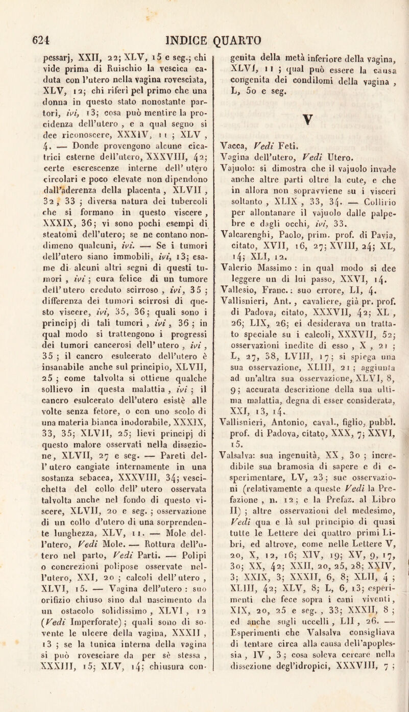 pessarj, XXII, 22; XLV, i5 e seg.j chi vide prima di Ruischio la vescica ca¬ duta con l’utero nella vagina rovesciata, XLV, laj chi riferì pel primo che una donna in questo stato nonostante par¬ torì, ivi, i3; cosa può mentire la pro- cidenza dell’utero , e a qual segno si dee riconoscere, XXXiV, 1 i ; XLV , 4. - Donde provengono alcune cica¬ trici esterne dell’utero, XXXVIII, 4 2; certe escrescenze interne dell’ utero circolari e poco elevate non dipendono dall’aderenza della placenta , XLVII , 32 , 33 j diversa natura dei tubercoli che si formano in questo viscere , XXXIX, 36; vi sono pochi esempi di steatomi dell’utero; se ne contano non¬ dimeno qualcuni, ivi. — Se i tumori dell’utero siano immobili, ivi, i3; esa¬ me di alcuni altri segni di questi tu¬ mori , ivi ; cura felice di un tumore dell’utero creduto scirroso, ivi, 3 5 ; differenza dei tumori scirrosi di que¬ sto viscere, ivi, 35, 36; quali sono i principi tumori , ivi, 36 ; in qual modo si trattengono i progressi dei tumori cancerosi dell’ utero , ivi , 35 ; il cancro esulcerato dell’utero è insanabile anche sul principio, XLVII, 25 ; come talvolta si ottiene qualche sollievo in questa malattia , ivi ; il cancro esulcerato dell’utero esistè alle volte senza fetore, o con uno scolo di una materia bianca inodorabile, XXXIX, 33, 35; XLVII, 25; lievi principi di questo malore osservati nella dissezio¬ ne, XLVII, 27 e seg. — Pareti del- l’utero cangiate internamente in una sostanza sebacea, XXXVIII, 34; vesci¬ chetta del collo dell’ utero osservata talvolta anche nel fondo di questo vi¬ scere, XLVII, 20 e seg. ; osservazione di un collo d’utero di una sorprenden¬ te lunghezza, XLV, ii. — Mole del¬ l’utero, Vedi Mole. — Rottura dell’u¬ tero nel parto. Vedi Parti. — Polipi o concrezioni polipose osservate nel¬ l’utero, XXI, 20 ; calcoli dell’utero , XLVI, i5. — Vagina dell’utero: suo orifizio chiuso sino dal nascimento da un ostacolo solidissimo, XLVI, 12 (^Vedi Imperforate) ; quali sono di so¬ vente le ulcere della vagina, XXXII , i3 ; se la tunica interna della vagina si può rovesciare da per sè stessa , XXXIII, i5; XLV, i4; chiusura con- genita della metà inferiore della vagina, XLVI, li ; qual può essere la causa congenita dei condilomi della vagina , L, 5o e seg. V Vacca, Vedi Feti. Vagina dell’utero. Vedi Utero. Vajuolo: si dimostra che il vajuolo invade anche altre parti oltre la cute, e che in allora non sopravviene su i visceri soltanto , XLIX , 33, 34- — Collirio per allontanare il vajuolo dalle palpe¬ bre e dagli occhi, ivi, 33. Valcarenghi, Paolo, prim. prof, di Pavia, citato, XVII, 16, 27; XVIII, 24; XL, i4; XLI, 12. Valerio Massimo : in qual modo si dee leggere un di lui passo, XXVI, 14. Vallesio, Frane.: suo errore, LI, 4* Vali snieri, Ant. , cavaliere, già pr. prof, di Padova, citato, XXXVII, 42; XL , 26; LIX, 26; ei desiderava un tratta¬ to speciale su i calcoli, XXXVII, 52; osservazioni inedite di esso , X , 2r ; L, 27, 38, LVIII, 17; si spiega una sua osservazione, XLIII, 21; aggiunta ad un’altra sua osservazione, XLVI, 8, 9 ; accurata descrizione della sua ulti¬ ma malattia, degna di esser considerata, XXI, i3, 14, Vallisnieri, Antonio, cavai., figlio, pubbl. prof, di Padova, citato, XXX, 7; XXVI, i5. Vaisalva: sua ingenuità, XX, 3o ; incre¬ dibile sua bramosia di sapere e di e- sperimentare, LV, 23; sue osservazio¬ ni (relativamente a queste Vedi la Pre¬ fazione , n. 12 ; e la Prefaz. al Libro II) ; altre osservazioni del medesimo. Vedi qua e là sul principio di quasi tutte le Lettere dei quattro primi Li¬ bri, ed altrove, come nelle Lettere V, 20, X, 12, 16; XIV, 19; XV, 9, 17, 3o; XX, 42; XXII, 20, 25, 28; XXIV, 3; XXIX, 3; XXXII, 6, 8; XLII, 4 ; XLIII, 42; XLV, 8; L, 6, i3; esperi¬ menti che fece sopra i cani viventi, XIX, 20, 25 e seg. , 33; XXXII, 8 ; ed anche sugli uccelli , LII , 26. — Esperimenti che Valsalva consigliava di tentare circa alla causa dell’apoples¬ sia , IV , 3 ; cosa soleva cercare nella dissezione degl’idropici, XXXVIII, 7 ;