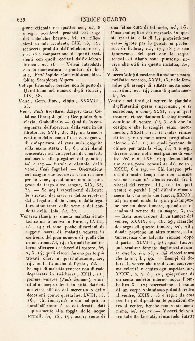 gione ottenuta nei quattro casi, ivi, 6 e seg. ; accidenti prodotti dal . sugo del rododafne bevuto , rW, i2j rifles¬ sioni su tali accidenti, LIX, i3, i4; sconcerti prodotti dall* elleboro nero , rVi, i5 ; comparazione di questi acci¬ denti con quelli eccitati dall’ elleboro bianco , wì, i6. — Veleni introdotti con la morsicatura o puntura di be¬ stie, Fedi Aspide; Cane rabbioso; Idro¬ fobia; Scorpione; Vipera. Vellejo Patercolo: perchè non fu posto da Quintiliano nel numero degli storici , LIX, 38. Velse , Gorn. Enr., citato, XXXVIII, 23. Vene, Fedi Ascellare; Azigos; Cava; Ce¬ falica; Iliaca; Jugulari; Occipitale; Suc¬ clavia; Ombellicale. — Qual fu la con¬ seguenza dell’apertura della vena in un idrotorace, XVI , 3o, 34; un tremore continuo della mano fu la conseguenza di un’apertura di vena male eseguita sulla mano stessa , L , 6 ; altri danni consecutivi ad un’apertura di vena fatta malamente alla piegatura del gomito , iV/', e seg. — Sistole e diastole delle •vene , Fedi Jugulari. — Osservazione sul sangue che scorreva verso il cuore per le vene, quantunque non lo spin¬ gesse da tergo altro sangue, XIX, 33, 34. — Se negli esperimenti di Lower lo stravaso del siero si debbe ripetere dalla legatura delle vene, o dalla lega- j tura simultanea delle vene e dei con¬ dotti della linfa, mf, 32. Venerea (Lue): se questa malattìa sia an¬ tichissima o nuova in Europa, LVIII, i5 , 19 ; vi sono poche dissezioni di soggetti morti di malattia venerea in confronto del gran numero di quelli che ne morirono, wi, i4, 15; quali lesioni in¬ terne offersero i cadaveri di costoro, zV/, 2, 3, i4; quali visceri furono per lo più trovati offesi in quest’affezione, rVz’, 14, se lo fu anche il fegato , ^V^’. — Esempi di malattia venerea non di rado degenerata in tisichezza , XXII ,11; gomme veneree [Fedi Gomme); vicis¬ situdini sorprendenti in città dottissi¬ me circa all’uso del mercurio o delle decozioni contro questa lue, LVIII, i5, J 16 ; chi immaginò e chi adoprò in quest’ affezione l’ uso dei decotti dati copiosamente alla foggia delle acque termali, wi, 16, 17; osservazione di una felice cura di tal sorta, iV», 16; l’uso molteplice del mercurio in que¬ sta malattia, e la di lui proprietà non erano ignote per lo passato ai profes¬ sori di Padova, , 17 , 18 ; e non ignoravano del pari che le acque termali di Abano sono piuttosto no¬ cive che utili in questa malattìa, ivi, 18. Venereo (atto): dissezione di una donna morta nell’atto venereo, XXVI, i3; nelle fem¬ mine gli esempi di siffatta morte sono rarissimi, i4j cause di questa mor¬ te, ivi. Ventre : nei flussi .di ventre le glandule degl’intestini spesso s’ingrossano , e si corrodono, e come, XXXI, i5; in qual maniera riesce dannoso lo scioglimento continuo dì ventre, zVf, 3; ciò che lo costipa o che lo scioglie senza nocu¬ mento , XXXII , 11 ; il ventre rimase stitico per un mese senza pregiudizio alcuno , iV/, I ; su quali persone fu chiuso per tutta la vita, /Vi, 2 e seg., diverse cause della costipazione di ven¬ tre, /Vi, e 5; LXV, 6; qualcuna delle sue cause, poco conosciute dal volgo, XXXII, 6 e seg. Chi insegnò pri¬ ma dei nostri tempi che non rimane veruno spazio nè alcuna cavità fra i visceri del ventre, LI, 10; in qual ventre e perchè è più difficile ricono¬ scere la vera sede dei tumori, XXXIX, 23; in qual modo la spina può impor¬ ne per un duro tumore, quando si e- samina il ventre di un magro, X, i2. — Rara osservazione di un tumore del ventre, XXXIX, 21, 26, 29; ricerche dei segni di questo tumore, /Vi , 28 ; donde proviene un altro tumore, o in¬ tumescenza che talvolta rimane dopo il parto , XLVIII , 46 ; qual tumore può sembrar formato dagl’intestini sen¬ za esserlo, iV/, 55; e dai visceri senza che lo sia, L , 49* — Esempi di do¬ lori di ventre che uccidevano con som¬ ma celerità e contro ogni aspettazione, XXXV , 2, 4> 6 , IO ; spiegazione di un senso molesto interno sopra 1’ om- bellico X, 12; osservazione ed esame di un corpo voluminoso pulsatile entro il ventre, XXIX, 18 e seg. ; da cosa per lo più dipendono le pulsazioni en¬ tro il ventre, benché non vi sia aneu¬ risma, /V/, 19, 20. — Visceri del ven¬ tre talvolta lacerati, rimanendo intatte