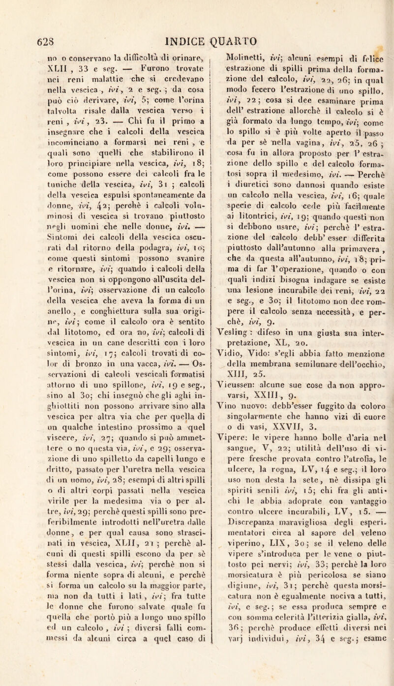 no o conservano la tìifficoltà di orinare^ XLII , 33 e seg. — Furono trovate nei reni malattie che si credevano nella vescica , /vr , 2 e seg. 5 da cosa può ciò derivare, rV/, 5; come Forina talvolta risale dalla vescica verso i reni , wi, 23. — Chi fu il primo a insegnare che i calcoli della vescica incominciano a formarsi nei reni , e quali sono quelli che stabilirono il loro principiare nella vescica, ii>ì, 18; come possono essere dei calcoli fra le tuniche della vescica, ivi, 3i 5 calcoli della vescica espulsi spontaneamente da donne, rVz, perché i calcoli volu¬ minosi di vescica si trovano piuttosto negli uomini che nelle donne, ivi, —- Sintomi dei calcoli della vescica oscu¬ rali dal ritorno della podagra, ivi, come questi sintomi possono svanire e ritornare, ivi’, quando i calcoli della vescica non si oppongono alFuscita del- Foiina, ivi’, osservazione di un calcolo della vescica che aveva la forma di un anello , e conghiettura sulla sua origi¬ ne, ivi’, come il calcolo ora è sentito dal litotomo, ed ora no, zV/; calcoli di vescica in un cane descritti con i loro sintomi, ivi, 175 calcoli trovati di co¬ lor di bronzo in una vacca, ivi. — Os¬ servazioni di calcoli vescicali formatisi attorno di uno spillone, ivi, 19 e seg., sino al 3o; chi insegnò che gli aghi in¬ ghiottiti non possono arrivare sino alla vescica per altra via che per quella di un qualche intestino prossimo a quel viscere, ivi, 27; quando si può ammet¬ tere o no questa via, ivi, e 295 osserva¬ zione di uno spilletto da capelli lungo e dritto, passato per l’uretra nella vescica di un uomo, ivi, 285 esempi di altri spilli o di altri corpi passali nella vescica virile per la medesima via o per al¬ tre, ivi, 29; perchè questi spilli sono pre¬ feribilmente introdotti nell’uretra dalle donne, e per qual causa sono strasci¬ nati in vescica, XLII, 21 ; perchè al¬ cuni di questi spilli escono da per sè stessi dalla vescica, ivi’, perchè non si forma niente sopra di alcuni, e perchè si forma un calcolo su la maggior parte, ma non da tutti i lati , ivi’, fra tutte le donne che furono salvate quale fu quella che portò più a lungo uno spillo ed un calcolo , ivi ; diversi falli com¬ messi da alcuni circa a quel caso di Molinetti, ivi’, alcuni esempi di felice estrazione di spilli prima della forma¬ zione del calcolo, ivi, 23, 26; in qual modo fecero l’estrazione di mio spillo, ivi, ’ìi’, cosa si dee esaminare prima dell’ estrazione allorché il calcolo si è già formato da lungo tempo, ivi-, come lo spillo si è più volte aperto iLpasso da per sè nella vagina, ivi, 25, 26 ; cosa fu in all ora proposto per 1’ estra¬ zione dello spillo e del calcolo forma¬ tosi sopra il medesimo, ivi. — Perchè i diuretici sono dannosi quando esiste un calcolo nella vescica, ivi, 16; quale specie di calcolo cede più facilmente ai litontrici, ivi, 119; quando questi non si debbono usare, ivi’, perchè P estra¬ zione del calcolo debb’ esser differita piuttosto dall’autunno alla primavera , che (la questa all’autunno, ivi, 1pri¬ ma di far l’operazione, quando o con quali indizi bisogna indagare se esiste una lesione incurabile dei reni, ivi, 22 e seg., e 3o^ il litotomo non dee rom¬ pere il calcolo senza necessità, e per¬ chè, ivi, 9. Vesling : difeso in una giusta sua inter¬ pretazione, XL, 20. Vidio, Vido: s’egli abbia fatto menzione della membrana semilunare dell’occhio, XIII, 25. Vieussen: alcune sue cose da non appro¬ varsi, XXIII , 9. Vino nuovo; debb’esser fuggito da coloro singolarmente che hanno vizi di cuore o di vasi, XXVIf, 3. Vipere: le vipere hanno bolle d’aria nel sangue, V, 225 utilità dell’uso di vi¬ pere fresche provata contro Patrofia, le ulcere, la rogna, LV, i4 e seg.f il loro uso non desta la sete, nè dissipa gli spiriti senili ivi, i5j chi fra gli anti¬ chi le abbia adoprate con vantaggio contro ulcere incurabili, LV, i5. — Discrepanza maravigliosa degli esperi- mentatori circa al sapore del veleno viperino, LIX, 3o; se il veleno delle vipere s’introduca per le vene o piut¬ tosto pei nervi; ivi, 33; perchè la loro morsicatura è più pericolosa se siano digiune, ivi, 3i; perchè questa morsi¬ catura non è egualmente nociva a tutti, ivi, c seg.; se essa produca sempre e con somma celerità l’itterizia gialla, ivi, 3I>; perchè produce effetti diversi nei yaij individui, ivi, 34 e seg. j esame