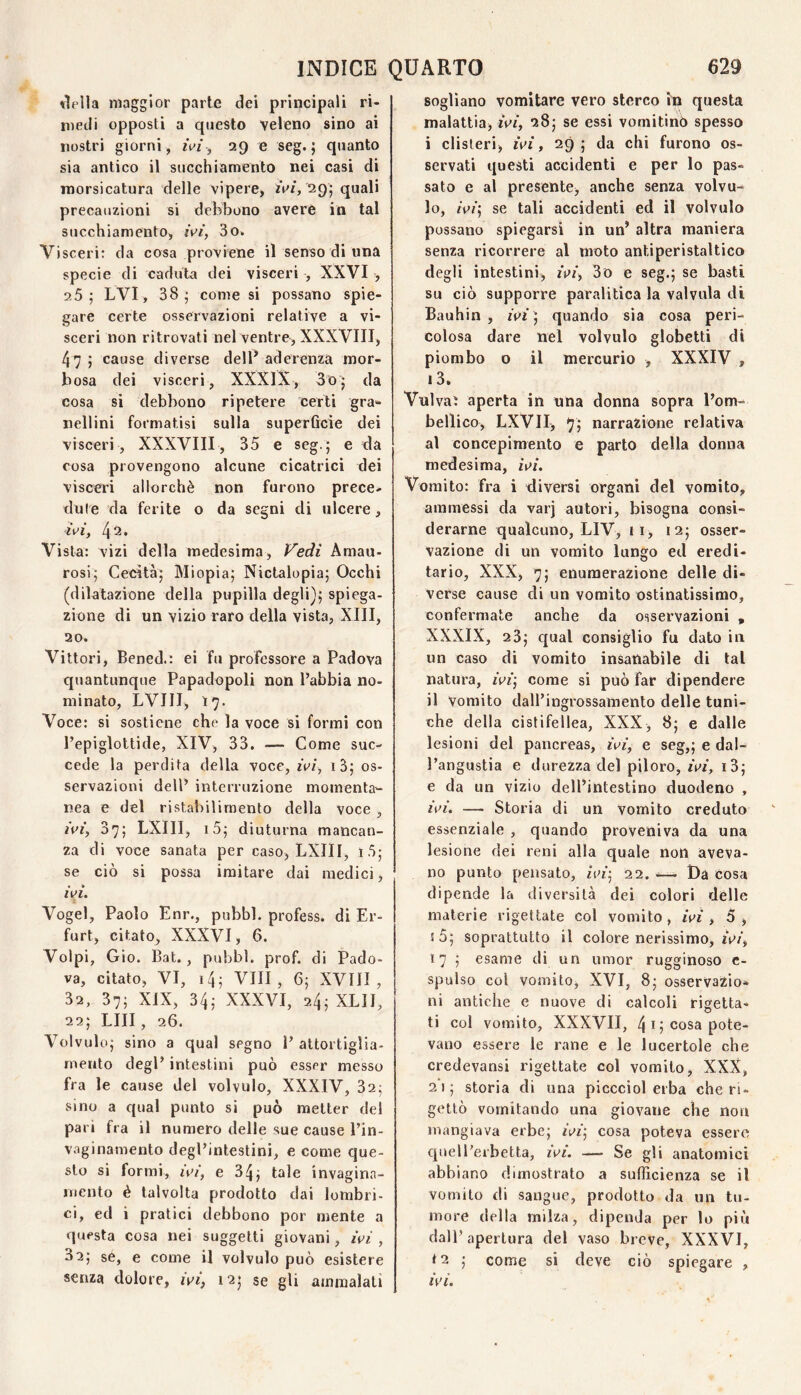 niella maggior parie dei principali ri¬ medi opposti a questo veleno sino ai nostri giorni, 29 e seg. j quanto sia antico il succhiamento nei casi di morsicatura delle vipere, iV/, 29; quali precauzioni si debbono avere in tal succhiamento, rV/‘, 3o» Visceri: da cosa proviene il senso di una specie di caduta dei visceri , XXVI , 25; LVI, 38; come si possano spie¬ gare certe osservazioni relative a vi¬ sceri non ritrovati nel ventre^ XXXVIII, 47 ; cause diverse delP aderenza mor¬ bosa dei visceri, XXXlX, 3o; da cosa si debbono ripetere certi gra»- neilini formatisi sulla superQcie dei visceri , XXXVIII, 35 e seg.; e da cosa provengono alcune cicatrici dei visceri allorché non furono prece¬ dute da ferite o da segni di ulcere, zVf, 42* Vista: vizi della medesima, Vedi Amau- rosi; Cecità; Miopia; Nictalopia; Occhi (dilatazione della pupilla degli]; spiega¬ zione di un vizio raro della vista, XIII, 20. Vittori, Bened.: ei fu professore a Padova quantunque Papadopoli non l’abbia no¬ minato, LVIII, 17. Voce: si sostiene che la voce si formi con l’epiglottide, XIV, 33. — Come suc¬ cede la perdita della voce, fez, i3; os¬ servazioni dell’ interruzione momenta¬ nea e del ristabilimento della voce , zVz', 37; LXIII, i5; diuturna mancan¬ za di voce sanata per caso, LXIII, i5; se ciò si possa imitare dai medici, zVf. Vogel, Paolo Enr., pubbl. profess. di Er- furt, citato, XXXVI, 6. Volpi, Gio. Bat., pubbl. prof, di Pado¬ va, citato, VI, i4; Vili, 6; XVIII, 32, 37; XIX, 34; XXXVI, 24; XLII, 22; LUI, 26. Volvolo; sino a qual segno 1’ attortiglia¬ mento degl’ intestini può esser messo fra le cause del volvolo, XXXIV, 32; sino a qual punto si può metter del pari fra il numero delle sue cause l’in- vaginamento degl’intestini, e come que¬ sto si formi, zez’, e 34; tale invagina- mento è talvolta prodotto dai lombri- ci, ed i pratici debbono por mente a questa cosa nei soggetti giovani, ivi , 32; se, e come il volvolo può esistere senza dolore, ivi, 12; se gli ammalati sogliano vomitare vero sterco iìa questa malattia, ivi, 28; se essi vomitino spesso i clisteri, ivi, 29; da chi furono os¬ servati questi accidenti e per lo pas¬ sato e al presente, anche senza volvu-^ lo, zVz’; se tali accidenti ed il volvolo possano spiegarsi in un’ altra maniera senza ricorrere al moto antiperistaltico degli intestini, ivi, 3d e seg.; se basti su ciò supporre paralitica la valvula di Bauhin , zVi‘; quando sia cosa peri¬ colosa dare nel volvolo globetti di piombo o il mercurio , XXXIV , i3. Vulvaì aperta in una donna sopra l’om- bellico, LXVII, 7; narrazione relativa al concepimento e parto della donna medesima, ivi. Vomito: fra i diversi organi del vomito, ammessi da varj autori, bisogna consi¬ derarne qualcuno, LIV, i i, 12; osser¬ vazione di un vomito lungo ed eredi¬ tario, XXX, 7; enumerazione delle di¬ verse cause di un vomito ostinatissimo, confermate anche da osservazioni , XXXIX, 23; qual consiglio fu dato in un caso di vomito insanabile di tal natura, ivi] come si può far dipendere il Vomito dall’ingrossamento delle tuni¬ che della cistifellea, XXX, 8; e dalle lesioni del pancreas, ivi, e seg,; e dal¬ l’angustia e durezza del piloro, ivi, i3; e da un vizio dell’intestino duodeno , ivi. — Storia di un vomito creduto essenziale , quando proveniva da una lesione dei reni alla quale non aveva¬ no punto pensato, ivi] 22. ^— Da cosa dipende la diversità dei colori delle materie rigettate col vomito, ivi , 3 , ! 5; soprattutto il colore nerissimo, ivi, 17 ; esame di un umor rugginoso c- spulso col vomito, XVI, 8; osservazio¬ ni antiche e nuove di calcoli rigetta¬ ti col vomito, XXXVII, 4 I ; cosa pote¬ vano essere le rane e le lucertole che credevansi rigettate col vomito, XXX, 21; storia di una piccciol erba che ri¬ gettò vomitando una giovane che non mangiava erbe; ivi] cosa poteva essere quell’erbetta, ivi. — Se gli anatomici abbiano dimostrato a sufficienza se il vomito di sangue, prodotto da un tu¬ more della milza, dipenda per lo più dall’apertura del vaso breve, XXXVI, t2 ; come si deve ciò spiegare , ivi.