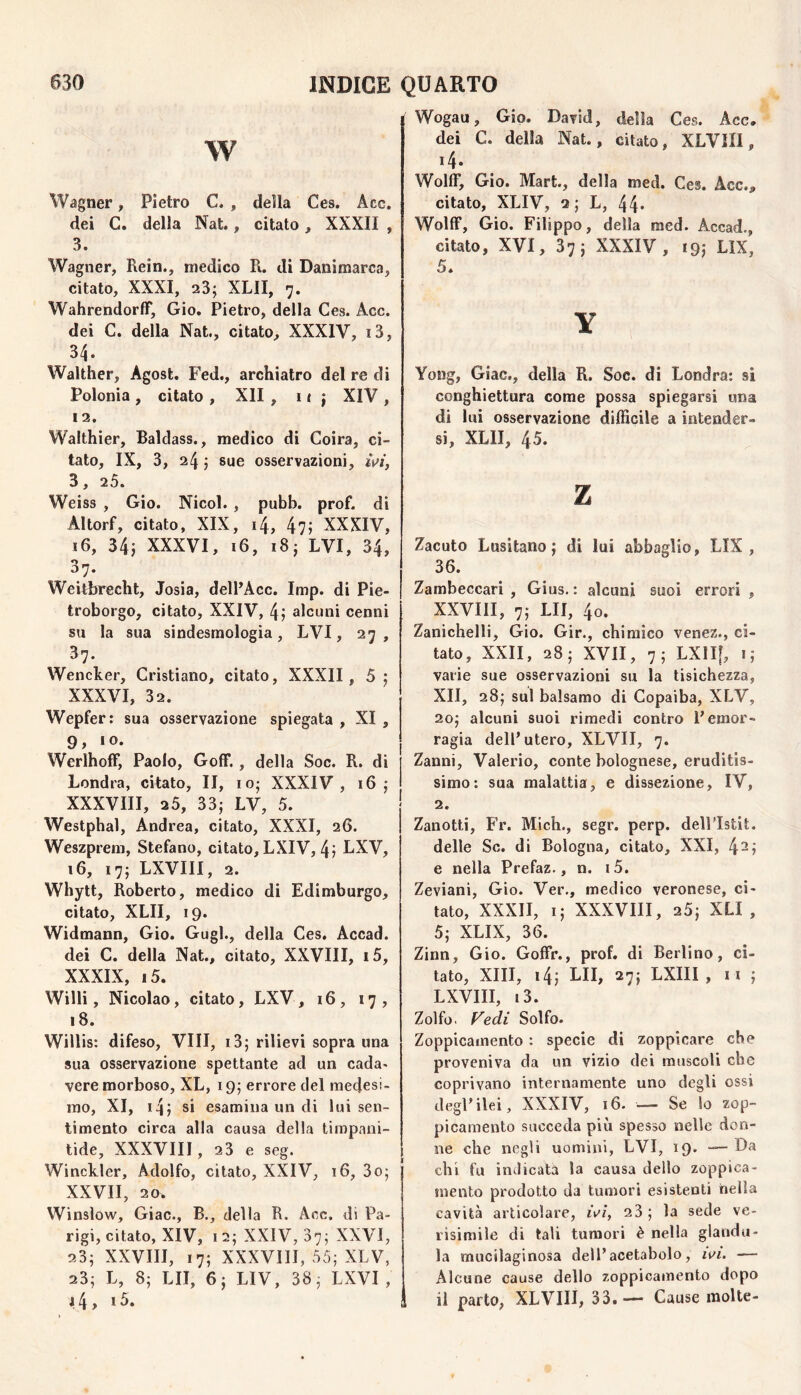 w Wagner, Pietro C. , della Ces. Acc. dei C. della Nat., citato, XXXII , 3. Wagner, Rein., medico R. di Danimarca, citato, XXXI, 23; XLII, 7. WahrendorfT, Gio. Pietro, della Ces. Acc. dei C. della Nat., citato, XXXIV, i3, 34. Walther, Agost. Fed., archiatro del re di Polonia , citato , XII , i ( ; XIV , 12. Walthier, Baldass., medico di Coira, ci¬ tato, IX, 3, 24 ; sue osservazioni, ^V/, 3, 25. Weiss , Gio. Nicol. , pubb. prof, di Altorf, citato, XIX, i4, 47; XXXIV, 16, 34; XXXVI, 16, 18; IVI, 34, 37- Weilbrecht, Josia, dell’Acc. Imp. di Pie- troborgo, citato, XXIV, 4; alcuni cenni su la sua sindesmologìa, LVI, 27, 37. Wencker, Cristiano, citato, XXXII, 5; XXXVI, 32. Wepfer: sua osservazione spiegata , XI , 9, IO. Werlhoff, Paolo, Golf., della Soc. R. di Londra, citato, II, io; XXXIV, 16; XXXVIII, 25, 33; LV, 5. Westphal, Andrea, citato, XXXI, 26. Weszprem, Stefano, citato, LXIV, 4; LXV, 16, 17; LXVIII, 2. Whytt, Roberto, medico di Edimburgo, citato, XLII, 19. Widmann, Gio. Gugl., della Ces. Accad. dei C. della Nat., citato, XXVIII, i5, XXXIX, i5. Willi, Nicolao, citato, LXV, 16, 17, 18. Willis: difeso. Vili, i3; rilievi sopra una sua osservazione spettante ad un cada» vere morboso, XL, 19; errore del medesi¬ mo, XI, i4; si esamina un di lui sen¬ timento circa alla causa della timpani- tide, XXXVIIl, 23 e seg. Winckler, Adolfo, citato, XXIV, 16, 3o; XXVII, 20. Winslow, Giac., B., della R. Acc. di Pa¬ rigi, citato, XIV, I 2; XXIV, 37; XXVI, 23; XXVIII, 17; XXXVIIl, 55; XLV, 23; L, 8; LII, 6; LIV, 38; LXVI , 14 > ^ 3. Wogau, Gio. David, della Ces. Acc. dei C. della Nat., citato, XLVIII, 14. Wolff, Gio. Mart., della med. Ces. Acc., citato, XLIV, 2; L, 44* Woltf, Gio. Filippo, della med. Accad., citato, XVI, 37; XXXIV, »9; LIX, 5. Y Yong, Giac., della R. Soc. di Londra: si conghiettura come possa spiegarsi una di lui osservazione difficile a intender¬ si, XLII, 45. z Zacuto Lusitano; di lui abbaglio, LIX, 36. Zambeccari , Gius. : alcuni suoi errori , XXVIII, 7; LII, 4o. Zanichelli, Gio. Gir., chimico venez., ci¬ tato, XXII, 28; XVII, 7; LXlIf, i; varie sue osservazioni su la tisichezza, XII, 28; sul balsamo di Copaiba, XLV, 20; alcuni suoi rimedi contro P emor¬ ragia dell’utero, XLVH, 7. Zanni, Valerio, conte bolognese, eruditis¬ simo; sua malattia, e dissezione, IV, 2. Zanotti, Fr. Mich., segr. perp. delPIstit. delle Se. di Bologna, citato, XXI, 4^; e nella Prefaz., n. i5. Zeviani, Gio. Ver., medico veronese, ci¬ tato, XXXII, i; XXXVIIl, 25; XLI , 5; XLIX, 36. Zinn, Gio. Goffr., prof, di Berlino, ci¬ tato, XIII, i4; LII, 27; LXIII, n ; LXVIII, i3. Zolfo, f^edi Solfo. Zoppicamento : specie di zoppicare che proveniva da un vizio dei muscoli che coprivano internamente uno degli ossi degl’ilei, XXXIV, 16. — Se lo zop¬ picamento succeda più spesso nelle don¬ ne che negli uomini, LVI, 19. — Da chi fu indicata la causa dello zoppica¬ mento prodotto da tumori esistenti nella cavità articolare, iV/, 23; la sede ve¬ risimile di tali tumori è nella giandu¬ ia mucilaginosa dell’acetabolo, ivi. -— Alcune cause dello zoppicaÉnento dopo il parto, XLVIII, 33.— Cause molte-