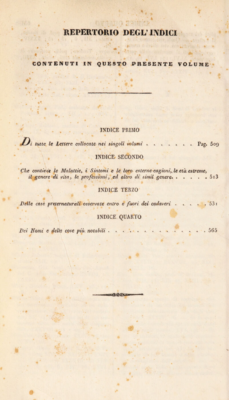 REPERTORIO DEGL’IIVDICI CONTENUTI IN QUESTO PRESENTE VOLUME - INDICE PRIMO D i tutte le Lettere collocate nei singoli volumi ....... Pag. 609 ' , INDICE SECONDO » Che contieiie le MalaltiCi i Sintomi e le loro esterne cagioniyM età. estremet il genere di vilOy le professioniy ed altro di simil genere*.5i3 INDICE TERZO Delle cose preternaturali osservate entro e fuori del cadaveri INDICE QUARTO •. ♦. *. . ó 31 Dei Homi e delle cose più notabili 565