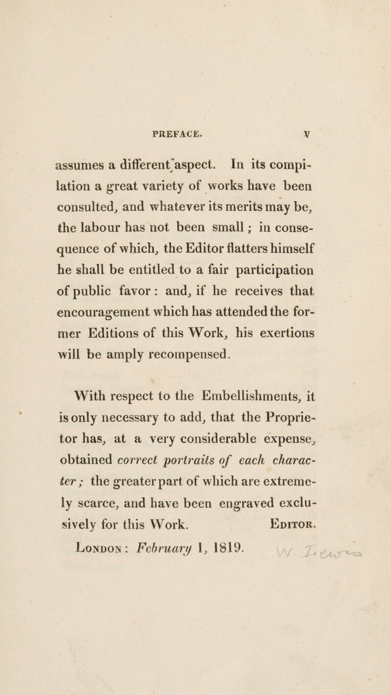 assumes a difFerentJaspect. In its compi¬ lation a great variety of works have been consulted^ and whatever its merits may be^ the labour has not been small; in conse¬ quence of which, the Editor flatters himself he shall be entitled to a fair participation of public favor: and, if he receives that encouragement which has attended the for¬ mer Editions of this Work, his exertions will be amply recompensed. With respect to the Embellishments, it is only necessary to add, that the Proprie¬ tor has, at a very considerable expense, obtained correct portraits of each charac¬ ter; the greater part of which are extreme¬ ly scarce, and have been engraved exclu¬ sively for this Work. Editor. London : February I, 1819. /w' 7^