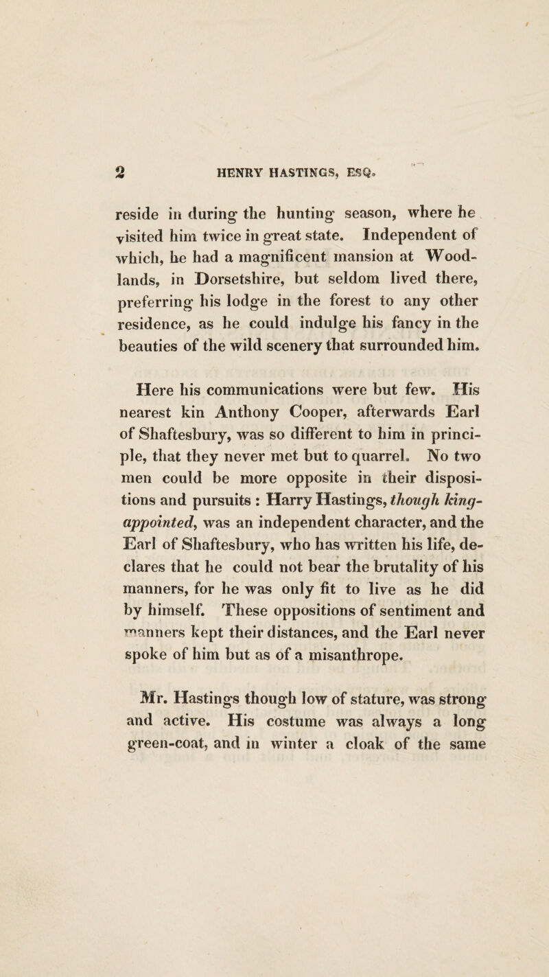 reside in during the hunting season, where he visited him twice in great state. Independent of which, he had a magnificent mansion at Wood¬ lands, in Dorsetshire, but seldom lived there, preferring his lodge in the forest to any other residence, as he could indulge his fancy in the beauties of the wild scenery that surrounded him. Here his communications were but few. His nearest kin Anthony Cooper, afterwards Earl of Shaftesbury, was so different to him in princi¬ ple, that they never met but to quarrel. No two men could be more opposite in their disposi¬ tions and pursuits : Harry Hastings, though king- appointed^ was an independent character, and the Earl of Shaftesbury, who has written his life, de¬ clares that he could not bear the brutality of his manners, for he was only fit to live as he did by himself. These oppositions of sentiment and T^anners kept their distances, and the Earl never spoke of him but as of a misanthrope. Mr. Hastings though low of stature, was strong and active. His costume was always a long green-coat, and in winter a cloak of the same