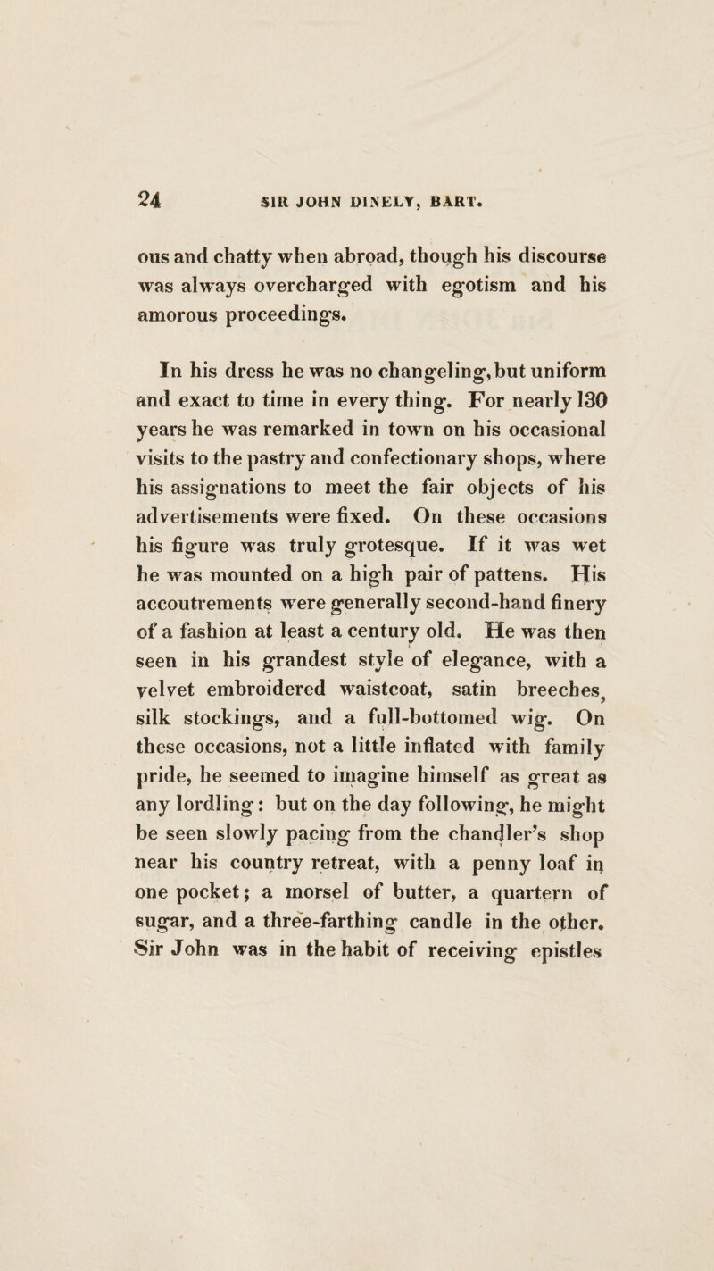 ous and chatty when abroad, though his discourse was always overcharged with egotism and his amorous proceedings. In his dress he was no changeling,but uniform and exact to time in every thing. For nearly 130 years he was remarked in town on his occasional visits to the pastry and confectionary shops, where his assignations to meet the fair objects of his advertisements were fixed. On these occasions his figure was truly grotesque. If it was wet he was mounted on a high pair of pattens. His accoutrements were generally second-hand finery of a fashion at least a century old. He was then seen in his grandest style of elegance, with a yelvet embroidered waistcoat, satin breeches, silk stockings, and a full-bottomed wig. On these occasions, not a little inflated with family pride, he seemed to imagine himself as great as any lordling: but on the day following, he might be seen slowly pacing from the chandler’s shop near his country retreat, with a penny loaf iq one pocket; a morsel of butter, a quartern of sugar, and a thre'e-farthing candle in the other. Sir John was in the habit of receiving epistles