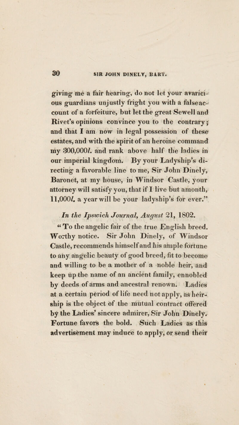 giving* me a fair hearing, do not let your avarici¬ ous guardians unjustly fright you with a false ac¬ count of a forfeiture, but let the great Sewell and Rivet’s opinions convince you to the contrary; and that I am now in legal possession of these estates, and with the spirit of ah heroine command my 300,000/. and rank above half the ladies in our imperial kingdom. By your Ladyship’s di¬ recting a favorable line to me, Sir John Dinely, Baronet, at my house, in Windsor Castle, your attorney will satisfy you, that if I live but amonth, 11,000/, a year will be your ladyship’s for ever.” In the Ipswich Journal, August 21, 1802. ‘‘ To the angelic fair of the true JEnglish breed. Worthy notice. Sir John Dinely, of Windsor Castle, recommends himself and his ample fortune to any angelic beauty of good breed, fit to become and willing to be a mother of a noble heir, and keep up the name of an ancient family, ennobled by deeds of arms and ancestral renown. Ladies at a certain period of life need not apply, as heir¬ ship is the object of the mutual contract offered by the Ladies’ sincere admirer. Sir John Dinely. Fortune favors the bold. Such Ladies as this advertisement may induce to apply, or send theif