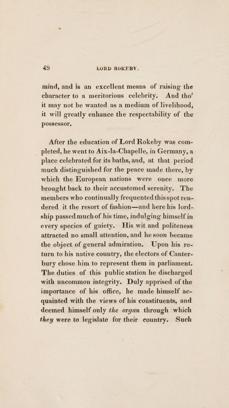 mind, and is an excellent means of raising the character to a meritorious celebrity. And tho’^ it may not be wanted as a medium of livelihood, it will greatly enhance the respectability of the possessor. After the education ofLordRokeby was com¬ pleted, he went to Aix-la-Chapelle, in Germany, a place celebrated for its baths, and, at that period much distinguished for the peace made there, by which the European nations were once more brought back to their accustomed serenity. The members who continually frequented this spot ren¬ dered it the resort of fashion—-and here his lord- ship passed much of his time, indulging himself in every species of gaiety. His wit and politeness attracted no small attention, and he soon became the object of general admiration. Upon his re¬ turn to his native country, the electors of Canter¬ bury chose him to represent them in parliament. The duties of this public station he discharged with uncommon integrity. Duly apprised of the importance of his office, he made himself ac¬ quainted with the views of his constituents, and deemed himself only the organ through which they were to legislate for their country. Such