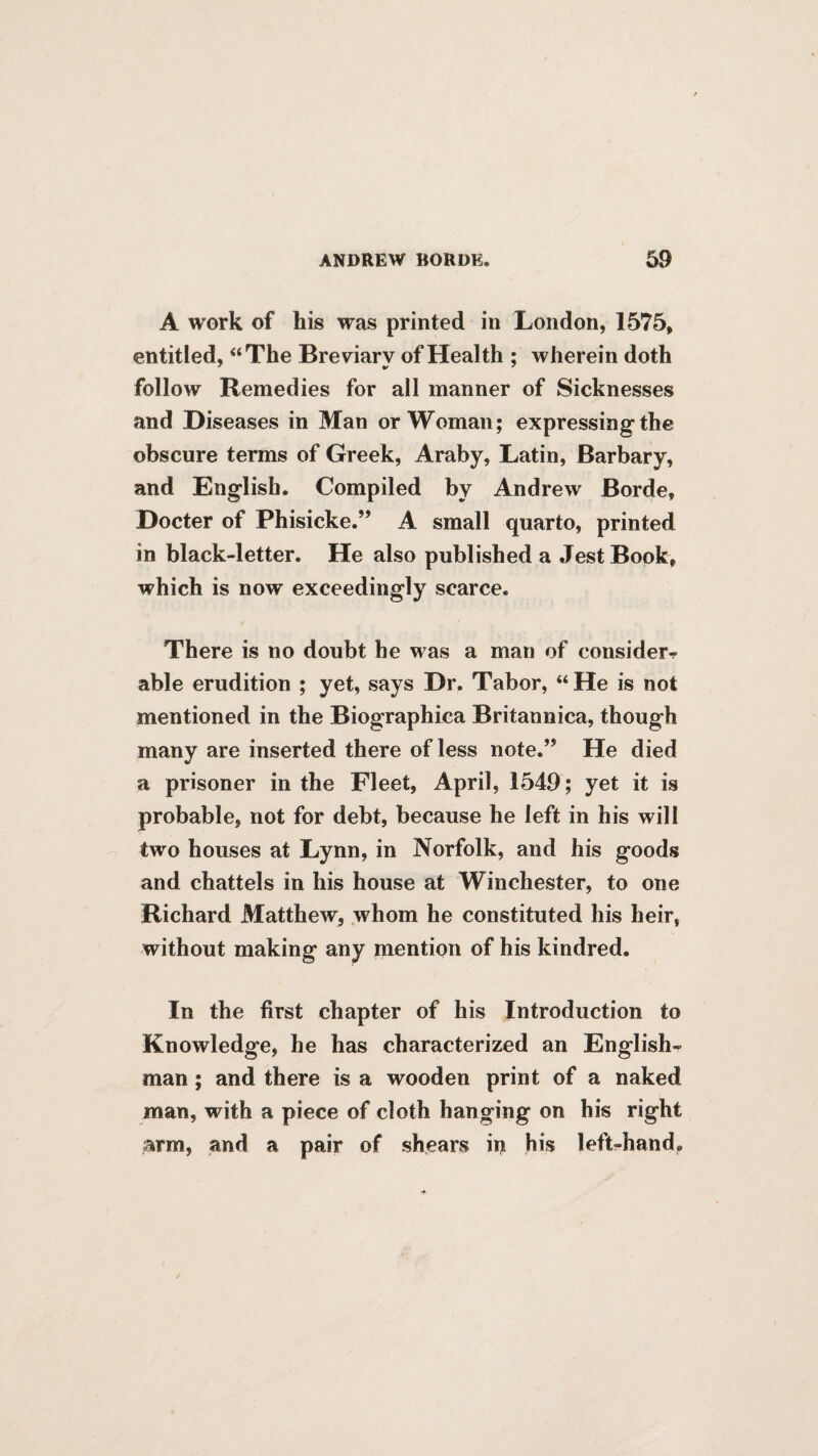 A work of his was printed in London, 1575, entitled, “The Breviary of Health ; wherein doth follow Remedies for all manner of Sicknesses and Diseases in Man or Woman; expressing the obscure terms of Greek, Araby, Latin, Barbary, and English. Compiled by Andrew Borde, Docter of Phisicke.” A small quarto, printed in black-letter. He also published a Jest Book, which is now exceedingly scarce. There is no doubt he was a man of consider¬ able erudition ; yet, says Dr. Tabor, “He is not mentioned in the Biographiea Britannica, though many are inserted there of less note.” He died a prisoner in the Fleet, April, 1549; yet it is probable, not for debt, because he left in his will two houses at Lynn, in Norfolk, and his goods and chattels in his house at Winchester, to one Richard Matthew, whom he constituted his heir, without making any mention of his kindred. In the first chapter of his Introduction to Knowledge, he has characterized an English¬ man ; and there is a wooden print of a naked man, with a piece of cloth hanging on his right arm, and a pair of shears ii^ his left-hand.