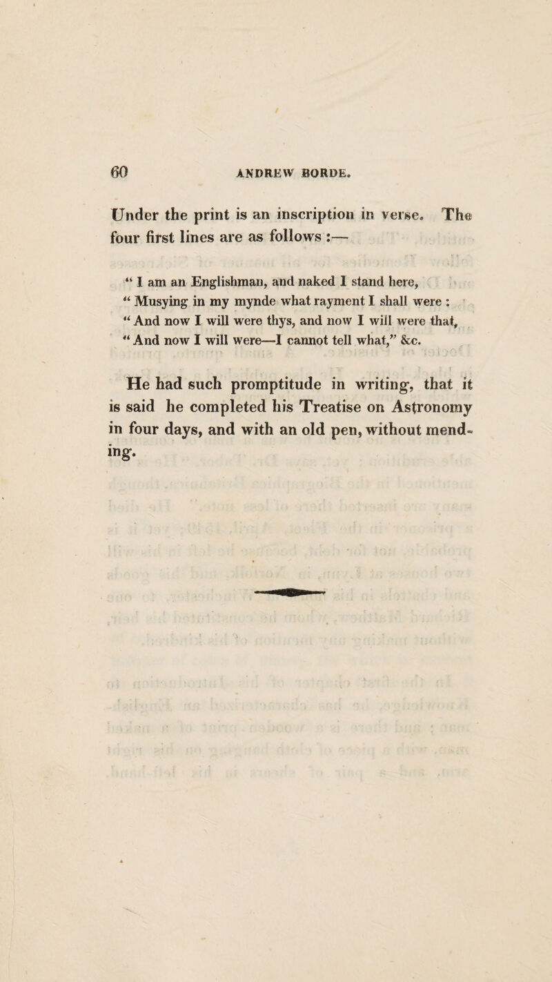 Under the print is an inscription in versea The four first lines are as follows :— I am an Englishman, and naked I stand here, Musying in my mynde what rayment I shall were : “ And now I will were thys, and now I will were that, “ And now I will were—1 cannot tell what,^’ &c. He had such promptitude in writing*, that it is said he completed his Treatise on Astronomy in four days, and with an old pen, without mend¬ ing.